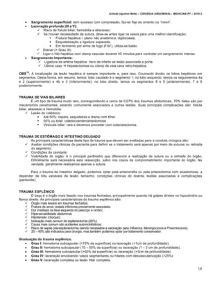 Arlindo Ugulino Netto – CIRURGIA ABDOMINAL– MEDICINA P7 – 2010.2
18
 Sangramento superficial: sem sucesso com compress•o, faz-se flap de omento ou “mesh”.
 Laceração profunda (III a V):
 Risco de f„stula biliar, hemobilia e abscesso;
 Se houver necessidade de sutura, deve-se antes ligar os vasos para uma melhor identifica€•o;
 Fratura hep†tica – plano n•o anatŒmico, digitoclasia;
 Esqueletiza€•o e ligadura separada;
 Em ferimento por arma de fogo (FAF), utiliza-se bal•o.
 Drenar (> Grau III)
 Ligar o hilo hep†tico com clamp vascular durante 40 minutos para controlar um sangramento intenso.
 Sangramento importante:
 Ligadura da art‚ria hep†tica: risco de infarto se les•o associada a porta.
 “ltimo caso  hepatectomias ou clamp de veia cava retro-hep†tica.
OBS
15
: A localiza€•o da les•o hep†tica ‚ sempre importante e, para isso, Couinauld dividiu os lobos hep†ticos em
segmentos. Desta forma, em resumo, temos: lobo caudado ‚ o segmento 1; no lobo esquerdo, temos os seguimentos 4a
e 2 (superiormente) e 4b e 3 (inferiormente); no lobo direito, temos os segmentos 8 e 5 (anteriormente), 7 e 6
posteriormente.
TRAUMA DE VIAS BILIARES
ˆ um tipo de trauma muito raro, correspondendo a cerca de 0,07% dos traumas abdominais. 70% deles s•o por
mecanismos penetrantes, estando comumente associados a outras les‰es. Suas principais complica€‰es s•o: f„stula
biliar, abscesso e hemobilia.
 Les•o do col‚doco:
 At‚ 50%: repara, esqueletiza e drena com Kher.
 50% ou total: coledocoenteroanastomose
 Ves„cula biliar: rara e devemos proceder com colecistectomia.
TRAUMA DE ESTÔMAGO E INTESTINO DELGADO
As principais caracter„sticas deste tipo de trauma que devem ser avaliadas para a conduta cirŠrgica s•o:
 Avaliar condi€‰es clinicas do paciente para definir se o tratamento ser† apenas por meio de suturas ou retirada
do segmento;
 Condi€‰es da cavidade;
 Viabilidade do ‡rg•o: ‚ o principal par…metro que diferencia a realiza€•o de sutura ou a retirada do ‡rg•o.
Dificilmente ser† necess†ria esta ressec€•o, salvo nos casos de comprometimento importante do ‡rg•o. Na
verdade, geralmente realizamos apenas a sutura.
Para o trauma de intestino delgado, podemos optar pela enterorrafia ou pela enterectomia com anastomose, a
depender de trƒs vari†veis da les•o: tamanho, condi€‰es cl„nicas do doente, les‰es associadas e complica€‰es
(peritonite).
TRAUMA ESPLÊNICO
O ba€o ‚ o ‡rg•o mais lesado nos traumas fechados, principalmente quando h† golpes diretos no hipocŒndrio ou
flanco direito. As principais caracter„sticas do trauma esplƒnico s•o:
 ”rg•o mais lesado em traumas fechados;
 Fratura de arcos costais inferiores previamente associada;
 Dor irradiada na face esquerda do pesco€o e ombro;
 Hipersensibilidade abdominal;
 Hipotens•o (choque);
 Indica€•o mais comum de esplenectomia (20%);
 Causa mais comum s•o acidentes automobil„sticos;
 Risco de sepse p‡s-esplenectomia (sendo necess†ria a vacina€•o para Influenza, Meningococos e Pneumococos).
 20 – 40% s•o indicados para cirurgia, mas tamb‚m podemos optar por tratamento conservador.
Graduação do trauma esplênico.
 Grau I: hematoma subcapsular (<10% da superf„cie) ou lacera€•o (<1cm de profundidade).
 Grau II: hematoma subcapsular (10 – 50% da superf„cie) ou lacera€•o (1 – 3 cm de profundidade).
 Grau III: hematoma subcapsular (>50% da superf„cie) ou lacera€•o (>3cm de profundidade).
 Grau IV: lacera€•o envolvendo vasos segmentares ou h„lares com desvasculariza€•o (>25%)
 Grau V: lacera€•o completa ou les•o hilar completa.
 