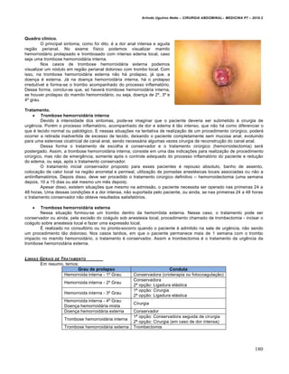 Arlindo Ugulino Netto – CIRURGIA ABDOMINAL– MEDICINA P7 – 2010.2
180
Quadro clínico.
O principal sintoma, como foi dito, ‚ a dor anal intensa e aguda
regi•o perianal. No exame f„sico podemos visualizar mamilo
hemorroid†rio prolapsado e trombosado com intenso edema local, caso
seja uma trombose hemorroid†ria interna.
Nos casos de trombose hemorroid†ria externa podemos
visualizar um n‡dulo em regi•o perianal doloroso com trombo local. Com
isso, na trombose hemorroid†ria externa n•o h† prolapso, j† que, a
doen€a ‚ externa. J† na doen€a hemorroid†ria interna, h† o prolapso
irredut„vel e forma-se o trombo acompanhado do processo inflamat‡rio.
Dessa forma, conclui-se que, s‡ haver† trombose hemorroid†ria interna,
se houver prolapso do mamilo hemorroid†rio, ou seja, doen€a de 2˜, 3˜ e
4˜ grau.
Tratamento.
 Trombose hemorroidária interna
Devido ‹ intensidade dos sintomas, pode-se imaginar que o paciente deveria ser submetido ‹ cirurgia de
urgƒncia. Por‚m o processo inflamat‡rio, acompanhado de dor e edema ‚ t•o intenso, que n•o h† como diferenciar o
que ‚ tecido normal ou patol‡gico. E nessas situa€‰es na tentativa de realiza€•o de um procedimento cirŠrgico, poder†
ocorrer a retirada inadvertida de excesso de tecido, deixando o paciente completamente sem mucosa anal, evoluindo
para uma estenose cicatricial de canal anal, sendo necess†ria algumas vezes cirurgia de reconstru€•o do canal anal.
Dessa forma o tratamento de escolha ‚ conservador e o tratamento cirŠrgico (hemorroidectomia) ser†
postergado. Assim, a trombose hemorroid†ria interna, consiste em uma das indica€‰es para realiza€•o de procedimento
cirŠrgico, mas n•o de emergƒncia, somente ap‡s o controle adequado do processo inflamat‡rio do paciente e redu€•o
do edema, ou seja, ap‡s o tratamento conservador.
O tratamento inicial conservador proposto para esses pacientes ‚ repouso absoluto, banho de assento,
coloca€•o de calor local na regi•o anorretal e perineal, utiliza€•o de pomadas anest‚sicas locais associadas ou n•o a
antiinflamat‡rios. Depois disso, deve ser procedido o tratamento cirŠrgico definitivo – hemorroidectomia (uma semana
depois, 10 a 15 dias ou at‚ mesmo um mƒs depois).
Apesar disso, existem situa€‰es que mesmo na admiss•o, o paciente necessita ser operado nas primeiras 24 a
48 horas. Uma dessas condi€‰es ‚ a dor intensa, n•o suportada pelo paciente, ou ainda, se nas primeiras 24 a 48 horas
o tratamento conservador n•o obteve resultados satisfat‡rios.
 Trombose hemorroidária externa
Nessa situa€•o formou-se um trombo dentro da hemorr‡ida externa. Nesse caso, o tratamento pode ser
conservador ou ainda, pela excis•o do co†gulo sob anestesia local, procedimento chamado de trombectomia - incisar o
co†gulo sobre anestesia local e fazer uma express•o local.
ˆ realizado no consult‡rio ou no pronto-socorro quando o paciente ‚ admitido na sala de urgƒncia, n•o sendo
um procedimento t•o doloroso. Nos casos tardios, em que o paciente permanece mais de 1 semana com o trombo
impacto no mamilo hemorroid†rio, o tratamento ‚ conservador. Assim a trombectomia ‚ o tratamento da urgƒncia da
trombose hemorroid†ria externa.
LINHAS GERAIS DE TRATAMENTO
Em resumo, temos:
Grau de prolapso Conduta
Hemorroida interna - 1˜ Grau Conservadora (crioterapia ou fotocoagula€•o)
Hemorroida interna - 2˜ Grau
Conservadora
2— op€•o: Ligadura el†stica
Hemorroida interna - 3˜ Grau
1— op€•o: Cirurgia
2— op€•o: Ligadura el†stica
Hemorroida interna - 4˜ Grau
Doen€a hemorroid†ria mista
Cirurgia
Doen€a hemorroid†ria externa Conservador
Trombose hemorroid†ria interna
1— op€•o: Conservadora seguida de cirurgia
2— op€•o: Cirurgia (em caso de dor intensa)
Trombose hemorroid†ria externa Trombectomia
 