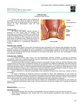 Arlindo Ugulino Netto – CIRURGIA ABDOMINAL– MEDICINA P7 – 2010.2
181
MED RESUMOS 2012
ELOY; Yuri Leite; NETTO, Arlindo Ugulino.
CIRURGIA ABDOMINAL _________
FISSURA ANAL
(Professor Felipe Rocha)
Fissura anal nada mais é que a presença de
uma ferida ou de uma úlcera na região do canal anal.
Esta úlcera pode se desenvolver de forma aguda ou
crônica. E essa diferenciação pode ser feita
clinicamente.
FISIOPATOLOGIA
Na fissura anal aguda pode-se perceber a
presença de uma úlcera rasa na margem anal
associada a um processo inflamatório com ausência de
sinais inflamatórios crônicos. Já na fissura anal crônica
a úlcera se estende da linha pectínea ao canal anal,
tendo assim um diâmetro maior. Dessa forma tanto na
fissura anal aguda, como na crônica, existem úlceras, e
o que as diferencia é o componente inflamatório e
fibrótico.
FISSURA ANAL AGUDA
A fissura anal aguda é provocada principalmente pelo traumatismo local causado pela passagem das fezes.
Além disso, temos os fatores agravantes como à constipação intestinal crônica e cirurgias anorretais prévias. Como por
exemplo, paciente com antecedente de hemorroidectomia, e no pós-operatório queixou-se de dor após a evacuação.
Com isso, provavelmente esse paciente é portador de uma fissura anal aguda, pois houve uma manipulação do canal
anal, gerando uma fissura.
FISSURA ANAL CRÔNICA
É a forma de fissura mais comum. Em sua fisiopatologia, podemos perceber a presença de hipertonia
esfincteriana. Sobre isso é importante salientar que não existe fissura anal crônica sem hipertonia esfincteriana. Essa
hipertonia provoca uma isquemia do canal anal.
O esfíncter anal interno envolve a região anorretal em sua porção mais alta, sendo de controle involuntário. Esse
músculo possui um tônus que é controlado de acordo com os mecanismos e reflexos da defecação, não tendo nenhuma
influência voluntária. Naqueles pacientes com hipertonia esfincteriana, ocorre um processo de isquemia na mucosa do
canal anal logo abaixo, pois, o músculo hipertônico dificulta o fluxo sanguíneo para o canal anal. Esse elemento é muito
importante na gênese da fissura, pois a isquemia do canal anal determina uma degeneração e atrofia da mucosa. Com
isso, haverá formação de uma úlcera que vai cicatrizar, devido a própria hipertonia.
Assim a hipertonia é o elemento fisiopatológico mais importante da fissura anal crônica que, inexiste na fissura
anal aguda.
Se existe a hipertonia que determine isquemia e formação de úlcera, será estabelecido um ciclo vicioso, de
modo que o paciente desenvolve dor anal durante a evacuação; esta dor prolonga a hipertonia esfincteriana involuntária
(sendo este um mecanismo de defesa) gerando uma isquemia do canal anal, que irá alimentar a úlcera; a úlcera faz com
que o paciente tenha dor durante o ato evacuatório, estimulando ainda mais a hipertonia e isquemia.
Por isso que a fissura anal crônica não pode ser tratada com antiinflamatório, ela necessita de uma medida que
encerre a hipertonia esfincteriana. Deste modo, a fissura anal crônica só deve ser tratada com a correção da hipertonia
esfincteriana.
QUADRO CL…NICO
SINTOMATOLOGIA
 Dor anal à evacuação: 90% dos casos a manifestação clínica do paciente é a dor anal, típica ao evacuar.
 Pode ocorrer sangramento anal: contudo não é um sinal de grande importância como constitui na doença
hemorroidária.
 