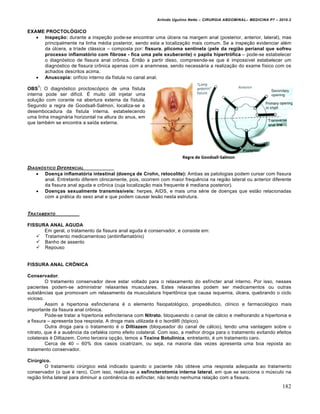 Arlindo Ugulino Netto – CIRURGIA ABDOMINAL– MEDICINA P7 – 2010.2
182
EXAME PROCTOLÓGICO
 Inspeção: durante a inspe€•o pode-se encontrar uma Šlcera na margem anal (posterior, anterior, lateral), mas
principalmente na linha m‚dia posterior, sendo esta a localiza€•o mais comum. Se a inspe€•o evidenciar al‚m
da Šlcera, a tr„ade cl†ssica – composta por: fissura, plicoma sentinela (pele da região perianal que sofreu
processo inflamatório com fibrose - fica uma pele exuberante) e papila hipertrófica – pode-se estabelecer
o diagn‡stico de fissura anal crŒnica. Ent•o a partir disso, compreende-se que ‚ imposs„vel estabelecer um
diagn‡stico de fissura crŒnica apenas com a anamnese, sendo necess†ria a realiza€•o do exame f„sico com os
achados descritos acima.
 Anuscopia: orif„cio interno da f„stula no canal anal.
OBS
1
: O diagn‡stico proctosc‡pico de uma f„stula
interna pode ser dif„cil. ˆ muito Štil injetar uma
solu€•o com corante na abertura externa da f„stula.
Segundo a regra de Goodsall-Salmon, localiza-se a
desembocadura da fistula interna, estabelecendo
uma linha imagin†ria horizontal na altura do anus, em
que tamb‚m se encontra a sa„da externa.
DIAGN†STICO DIFERENCIAL
 Doença inflamatória intestinal (doença de Crohn, retocolite): Ambas as patologias podem cursar com fissura
anal. Entretanto diferem clinicamente, pois, ocorrem com maior frequƒncia na regi•o lateral ou anterior diferente
da fissura anal aguda e crŒnica (cuja localiza€•o mais frequente ‚ mediana posterior).
 Doenças sexualmente transmissíveis: herpes, AIDS, e mais uma s‚rie de doen€as que est•o relacionadas
com a pr†tica do sexo anal e que podem causar les•o nesta estrutura.
TRATAMENTO
FISSURA ANAL AGUDA
Em geral, o tratamento da fissura anal aguda ‚ conservador, e consiste em:
 Tratamento medicamentoso (antiinflamat‡rio)
 Banho de assento
 Repouso
FISSURA ANAL CRÔNICA
Conservador.
O tratamento conservador deve estar voltado para o relaxamento do esf„ncter anal interno. Por isso, nesses
pacientes podem-se administrar relaxantes musculares. Estes relaxantes podem ser medicamentos ou outras
subst…ncias que promovam um relaxamento da musculatura hipertŒnica que causa isquemia, Šlcera, quebrando o ciclo
vicioso.
Assim a hipertonia esfincteriana ‚ o elemento fisiopatol‡gico, propedƒutico, cl„nico e farmacol‡gico mais
importante da fissura anal crŒnica.
Pode-se tratar a hipertonia esfincteriana com Nitrato, bloqueando o canal de c†lcio e melhorando a hipertonia e
a fissura – apresenta boa resposta. A droga mais utilizada ‚ o Isordil– (t‡pico).
Outra droga para o tratamento ‚ o Diltiazem (bloqueador do canal de c†lcio), tendo uma vantagem sobre o
nitrato, que ‚ a ausƒncia da cefal‚ia como efeito colateral. Com isso, a melhor droga para o tratamento evitando efeitos
colaterais ‚ Diltiazem. Como terceira op€•o, temos a Toxina Botulínica, entretanto, ‚ um tratamento caro.
Cerca de 40 – 60% dos casos cicatrizam, ou seja, na maioria das vezes apresenta uma boa reposta ao
tratamento conservador.
Cirúrgico.
O tratamento cirŠrgico est† indicado quando o paciente n•o obteve uma resposta adequada ao tratamento
conservador (o que ‚ raro). Com isso, realiza-se a esfincterotomia interna lateral, em que se secciona o mŠsculo na
regi•o linha lateral para diminuir a continƒncia do esf„ncter, n•o tendo nenhuma rela€•o com a fissura.
 