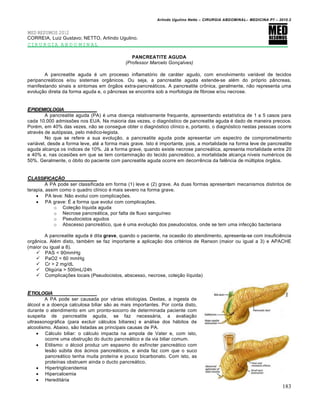 Arlindo Ugulino Netto – CIRURGIA ABDOMINAL– MEDICINA P7 – 2010.2
183
MED RESUMOS 2012
CORREIA, Luiz Gustavo; NETTO, Arlindo Ugulino.
CIRURGIA ABDOMINAL
PANCREATITE AGUDA
(Professor Marcelo Gonçalves)
A pancreatite aguda é um processo inflamatório de caráter agudo, com envolvimento variável de tecidos
peripancreáticos e/ou sistemas orgânicos. Ou seja, a pancreatite aguda estende-se além do próprio pâncreas,
manifestando sinais e sintomas em órgãos extra-pancreáticos. A pancreatite crônica, geralmente, não representa uma
evolução direta da forma aguda e, o pâncreas se encontra sob a morfologia de fibrose e/ou necrose.
EPIDEMIOLOGIA
A pancreatite aguda (PA) é uma doença relativamente frequente, apresentando estatística de 1 a 5 casos para
cada 10.000 admissões nos EUA. Na maioria das vezes, o diagnóstico de pancreatite aguda é dado de maneira precoce.
Porém, em 40% das vezes, não se consegue obter o diagnóstico clínico e, portanto, o diagnóstico nestas pessoas ocorre
através de autópsias, pelo médico-legista.
No que se refere a sua evolução, a pancreatite aguda pode apresentar um espectro de comprometimento
variável, desde a forma leve, até a forma mais grave. Isto é importante, pois, a mortalidade na forma leve de pancreatite
aguda alcança os índices de 10%. Já a forma grave, quando existe necrose pancreática, apresenta mortalidade entre 20
e 40% e, nas ocasiões em que se tem contaminação do tecido pancreático, a mortalidade alcança níveis numéricos de
50%. Geralmente, o óbito do paciente com pancreatite aguda ocorre em decorrência da falência de múltiplos órgãos.
CLASSIFICA•„O
A PA pode ser classificada em forma (1) leve e (2) grave. As duas formas apresentam mecanismos distintos de
terapia, assim como o quadro clínico é mais severo na forma grave.
 PA leve: Não evolui com complicações.
 PA grave: É a forma que evolui com complicações.
o Coleção líquida aguda
o Necrose pancreática, por falta de fluxo sanguíneo
o Pseudocistos agudos
o Abscesso pancreático, que é uma evolução dos pseudocistos, onde se tem uma infecção bacteriana
A pancreatite aguda é dita grave, quando o paciente, na ocasião do atendimento, apresenta-se com insuficiência
orgânica. Além disto, também se faz importante a aplicação dos critérios de Ranson (maior ou igual a 3) e APACHE
(maior ou igual a 8).
 PAS < 90mmHg
 PaO2 < 60 mmHg
 Cr > 2 mg/dL
 Oligúria > 500mL/24h
 Complicações locais (Pseudocistos, abscesso, necrose, coleção líquida)
ETIOLOGIA
A PA pode ser causada por várias etiologias. Destas, a ingesta de
álcool e a doença calculosa biliar são as mais importantes. Por conta disto,
durante o atendimento em um pronto-socorro de determinada paciente com
suspeita de pancreatite aguda, se faz necessária, a avaliação
ultrassonográfica (para excluir cálculos biliares) e análise dos hábitos de
alcoolismo. Abaixo, são listadas as principais causas de PA.
 Cálculo biliar: o cálculo impacta na ampola de Vater e, com isto,
ocorre uma obstrução do ducto pancreático e da via biliar comum.
 Etilismo: o álcool produz um espasmo do esfíncter pancreático com
lesão súbita dos ácinos pancreáticos, e ainda faz com que o suco
pancreático tenha muita proteína e pouco bicarbonato. Com isto, as
proteínas obstruem ainda o ducto pancreático.
 Hipertrigliceridemia
 Hipercalcemia
 Hereditária
 
