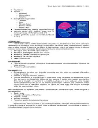 Arlindo Ugulino Netto – CIRURGIA ABDOMINAL– MEDICINA P7 – 2010.2
184
 Traumatismo
 Isquemia
o Hipotensão
o Ateroembolismo
o Vasculites
 Obstrução do ducto pancreático
o Neoplasia
o Cisto
o Pâncreas divisum
o Estenose ampular
o Fibrose Cística
 Causas infecciosas (virais, parasitas, bacterianas, fúngicas);
 Medicação (terapia AIDS, diuréticos, drogas para DII,
imunossupressores, antiinflamatórios, AINS, ATB)
 Idiopática (geralmente, causada por microcálculos não vista
na USG)
FISIOPATOLOGIA
Tudo se inicia a partir de um fator desencadeante. Este, por sua vez, induz a lesão da célula acinar. Com a lesão
destas estruturas pancreáticas, ocorre a liberação, intrapancreática, de enzimas. Estas, consequentemente, passam a
digerir o próprio pâncreas. A base inicial é a ativação do tripsinogênio em tripsina, que ativa as enzimas do pâncreas
exócrino e promove a com autodigestão. São ativadas, portando, uma cadeia extensa de enzimas:
 Ativação da Cinina-Kalicreína: Edema, infiltração.
 Ativação da Quimiotripsina: Edema, lesão vascular.
 Ativação da Elastase: Lesão vascular, hemorragias.
 Ativação da P-A: Necrose, coagulação.
 Lipase: Esteatonecrose.
FORMAS LEVES
 Edema e infiltração intralobular, com migração de células inflamatórias, sem comprometimento significante das
células acinares.
 Pouca consequência circulatória.
FORMAS GRAVES
 Comprometimento de ácinos, com destruição hemorrágica, com isto, existe uma acentuada inflamação e
ativação de citocinas.
 Síndrome da Resposta Inflamatória Sistêmica.
 Síndrome da Disfunção de Múltiplos Órgãos: A grosso modo, ocorre, inicialmente, um sequestro de líquidos.
Com isto, ocorre uma hipoperfusão esplâncnica, com isquemia. A bactéria intra-intestinal, aproveitando a
diminuição da circulação, com aumento da permeabilidade, ultrapassa os limites teciduais e cai na circulação
(translocação bacteriana). Estas, por sua vez, tendem a disseminar para o pâncreas, pois, o mesmo em necrose
funciona como meio de crescimento bacteriano. Em 10-20% dos casos, ocorre uma disfunção de múltiplos
órgãos que pode evoluir para o óbito.
OBS
1
: Alguns fatores são importantes para predizer a possibilidade de o paciente evoluir para a forma mais grave da
pancreatite aguda.
 Causa e tempo
 Fatores pró-inflamatórios x inflamatórios
 Apoptose x necrose
 Resposta imunológica
 Polimorfismo genético de mediadores inflamatórios
O principal manejo clínico do paciente na fase inicial da pancreatite é a hidratação, aliada às medidas intensivas.
A indicação cirúrgica se relaciona com o quadro clinico do paciente. Nas síndromes compartimentais do abdome, a
indicação cirúrgica é importante (peritoniostomia).
 