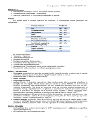 Arlindo Ugulino Netto – CIRURGIA ABDOMINAL– MEDICINA P7 – 2010.2
185
DIAGN†STICO
 Dor abdominal característica em faixa, associada às náuseas e vômitos;
 Amilase ou lipase aumentada em 3 vezes o limite;
 Alterações características na tomografia computadorizada de abdome.
CLÍNICO
Não existem sinais e sintomas específicos de pancreatite. As manifestações clínicas, geralmente, são
multivariadas.
Sinais e sintomas Incidência
Dor 90% - 100%
Náusea e vômitos 75% - 85%
Íleo paralítico 70% - 80%
Febre 60% - 80%
Dor em barra 50%
Distensão abdominal 50%
Choque Hipovolêmico 40% - 60%
Insuficiência respiratória
(atelectasia, derrame pleural)
20% - 45%
Icterícia 20%
Disúria e oligúria 20%
Hemorragia digestiva 7%
De um modo geral, temos:
 Taquicardia e Hipotensão
 Atelectasia e derrame pleural
 Distúrbios Neurológicos
 Dor Abdominal, ascite e RHA diminuídos.
 Sinal de Grey-Turner: Equimose nos flancos
 Sinal de Cullen: Equimose periumbilical
 Massa Abdominal: Principalmente, quando ocorre coleção líquida pancreática
 Nódulos tecido celular subcutâneo, tromboflebite, patologias associadas
EXAMES LABORATORIAIS
 Hemograma: Leucocitose (não quer dizer que seja infecção, mas pode aumentar em decorrência da resposta
inflamatória sistêmica), queda do hematócrito, hiperglicemia (pela resposta ao trauma);
 Insuficiência renal (aumento de uréia e creatinina)
 Provas hepáticas
 Aumento da bilirrubina
 Amilase: Pico com 24 de amilase e, persiste por 5 dias. A amilase possui, além do pâncreas, outras fontes de
produção, tais como: fígado, delgado, trompa, glândulas salivares e tumores. Portanto, não é um marcador
específico para pâncreas, mas sua sensibilidade é alta. Uma amilase muito elevada ou muito baixa não dita a
gravidade da pancreatite. Pode ainda ser encontrada normal na pancreatite alcoólica (principalmente, na
pancreatite crônica) e hipertrigliceridemia. No pâncreas, a isoamilase P é produzida de maneira especifica.
Portanto, o ideal seria a sua dosagem, não é disponível na rede hospitalar. A amilase é importante para o
diagnóstico de PA quando sua dosagem é 3x além do normal, aliada ao histórico e exame físico.
 Lipase: Apresenta pico em 24h, persistindo por até 7 dias. Sua produção é unicamente pancreática, com maior
sensibilidade em relação à amilase. A sua manutenção de aumento, além dos 7 dias, sugere que o processo
inflamatório é continuo, com Pseudocistos e/ou obstrução.
 Proteína-C-Reativa: A proteína C reativa é um marcador que pode ser utilizado de maneira isolada. O valor
normal é de até 10mg/L. Quando seu valor estiver acima de 150 mg/L, o examinador deve desconfiar de necrose
pancreática. Portanto, a proteína-C-reativa pode ditar a gravidade do paciente, diferentemente da amilase.
EXAMES DE IMAGEM
 Radiografia de tórax (evidencia derrame pleural, SARA, atelectasia pulmonar) e abdome (pneumoperitônio,
opacificação do pâncreas)
 US (avaliar via biliar, cálculos da vesícula biliar)
 