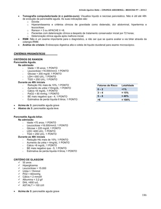 Arlindo Ugulino Netto – CIRURGIA ABDOMINAL– MEDICINA P7 – 2010.2
186
 Tomografia computadorizada († o padr•o-ouro): Visualiza líquido e necrose pancreático. Não é útil até 48h
de evolução da pancreatite aguda. As suas indicações são:
o Dúvida
o Hiperamilasemia e critérios clínicos de gravidade como distensão, dor abdominal, hipertermia e
leucocitose;
o Ranson > 3 ou APACHE II >8;
o Pacientes com deterioração clínica a despeito de tratamento conservador inicial por 72 horas;
o Deterioração clínica aguda após melhora inicial.
 RNM: Não é um exame importante para o diagnóstico, a não ser que se queira avaliar a via biliar através da
colangio-RNM.
 An…lise de cristais: Endoscopia digestiva alta e coleta de líquido duodenal para exame microscópico.
CRITˆRIOS PROGN†STICOS
CRITŽRIOS DE RANSON
Pancreatite Aguda.
Na admiss•o
- Idade > 55 anos; 1 PONTO
- Leucocitose >16.000/mm3; 1 PONTO
- Glicose > 200 mg/dl; 1 PONTO
- LDH >350 UI/L; 1 PONTO
- TGO > 250 UI/L; 1 PONTO
Durante as 48h iniciais
- Redução Htc mais de 10%; 1 PONTO
- Aumento da uréia >10mg/dL; 1 PONTO
- Cálcio <8 mg/dL; 1 PONTO
- PaO2 < 60 mmhg; 1 PONTO
- BE mais negativo que - 4; 1 PONTO
- Estimativa de perda líquida 6 litros; 1 PONTO
 Acima de 3: pancreatite aguda grave
 Abaixo de 3: pancreatite aguda leve
Pancreatite Aguda biliar.
Na admiss•o
- Idade >70 anos; 1 PONTO
- Leucocitose >18.000/mm3; 1 PONTO
- Glicose > 220 mg/dl; 1 PONTO
- LDH >400 UI/L; 1 PONTO
- TGO > 250 UI/L; 1 PONTO
Durante as 48h iniciais
- Redução Htc mais de 10%; 1 PONTO
- Aumento da uréia > 4mg/dL; 1 PONTO
- Cálcio <8 mg/dL; 1 PONTO
- BE mais negativo que - 5; 1 PONTO
- Estimativa de perda líquida 4 litros; 1 PONTO
CRITŽRIO DE GLASGOW
 55 anos
 Hiperglicemia
 Leucocitose > 15.000
 Uréia > 15mmol
 PO2 < 60mmHg
 Cálcio < 2 mmol/l
 Albumina < 3,2 g/l
 DHL >600 iu/L
 AST/ALT > 100 UI/l
 Acima de 3: pancreatite aguda grave
Fatores de Risco Letalidade
0 – 2 <1%
3 – 4 ≈ 15%
5 – 6 ≈ 40%
>6 ≈ 100%
 
