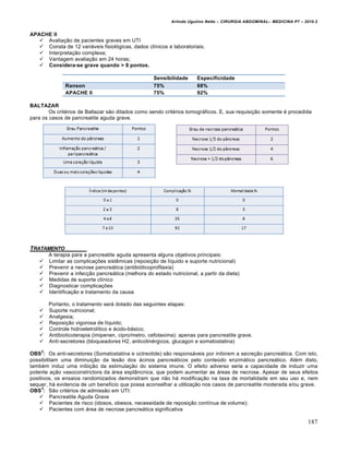 Arlindo Ugulino Netto – CIRURGIA ABDOMINAL– MEDICINA P7 – 2010.2
187
APACHE II
 Avaliação de pacientes graves em UTI
 Consta de 12 variáveis fisiológicas, dados clínicos e laboratoriais;
 Interpretação complexa;
 Vantagem avaliação em 24 horas;
 Considera-se grave quando > 8 pontos.
Sensibilidade Especificidade
Ranson 75% 68%
APACHE II 75% 92%
BALTAZAR
Os critérios de Baltazar são ditados como sendo critérios tomográficos. E, sua requisição somente é procedida
para os casos de pancreatite aguda grave.
TRATAMENTO
A terapia para a pancreatite aguda apresenta alguns objetivos principais:
 Limitar as complicações sistêmicas (reposição de líquido e suporte nutricional)
 Prevenir a necrose pancreática (antibióticoprofilaxia)
 Prevenir a infecção pancreática (melhora do estado nutricional, a partir da dieta)
 Medidas de suporte clínico
 Diagnosticar complicações
 Identificação e tratamento da causa
Portanto, o tratamento será dotado das seguintes etapas:
 Suporte nutricional;
 Analgesia;
 Reposição vigorosa de líquido;
 Controle hidroeletrolítico e ácido-básico;
 Antibioticoterapia (imipenen, cipro/metro, cefotaxima): apenas para pancreatite grave.
 Anti-secretores (bloqueadores H2, anticolinérgicos, glucagon e somatostatina)
OBS
2
: Os anti-secretores (Somatostatina e octreotide) são responsáveis por inibirem a secreção pancreática. Com isto,
possibilitam uma diminuição da lesão dos ácinos pancreáticos pelo conteúdo enzimático pancreático. Além disto,
também induz uma inibição da estimulação do sistema imune. O efeito adverso seria a capacidade de induzir uma
potente ação vasoconstrictora da área esplâncnica, que podem aumentar as áreas de necrose. Apesar de seus efeitos
positivos, os ensaios randomizados demonstram que não há modificação na taxa de mortalidade em seu uso e, nem
sequer, há evidencia de um beneficio que possa aconselhar a utilização nos casos de pancreatite moderada e/ou grave.
OBS
3
: São critérios de admissão em UTI:
 Pancreatite Aguda Grave
 Pacientes de risco (idosos, obesos, necessidade de reposição contínua de volume);
 Pacientes com área de necrose pancreática significativa
 