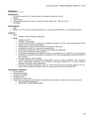 Arlindo Ugulino Netto – CIRURGIA ABDOMINAL– MEDICINA P7 – 2010.2
189
PROTOCOLO
DIAGNÓSTICO
Em caso de suspeite de PA, deve-se seguir a avalia€•o dos seguintes fatores:
 Hist‡ria
 Exame F„sico
 Laborat‡rio (Hemograma, Creatinina, glicemia, amilase, lipase, DHL, TGO, Na, K, AP)
 US abdome
ESTADIAMENTO
 Leve
 Grave: 3 ou mais crit‚rios de Ranson presentes, 8 ou mais pontos de APACHE II ou insuficiƒncia org…nica.
CONDUTA
 Leve
 Analgesia, Dieta, hidrata€•o, observa€•o
 Grave
 Transferir para UTI
 APACHE II na admiss•o
 Imipenen 500mg IV 8/8 h/ ou Alternativa: Ciprofloxacino 400mg IV 12/12h + Metronidazol 500mg IV 8/8h
 Discutir caso com DIPA (infectologistas)
 Profilaxia para Trombose Venosa Profunda: Enoxaparina 40mg 1/dia
 Hidrata€•o de acordo com o peso di†rio e albuminemia.
 Sonda vesical de demora de trƒs vias para medir press•o intra-abdominal.
 Sonda para Tonometria da mucosa g†strica
 Tomografia Computadorizada de Abdome e Pelve, com contraste VO e IV ap‡s 48 e 72 h da interna€•o
 Apresentando insuficiƒncia respirat‡ria, acrescentar TC de T‡rax. Se apresentar Insuficiƒncia Renal, TC
sem contraste.
 Evolu€•o favor†vel: manter conduta
 Evolu€•o Desfavor†vel (instabilidade cardiovascular, piora do padr•o respirat‡rio, „leo prolongado,
sepse, complica€‰es abdominais como peritonite, hemorragia): aguardar 72h e indicar cirurgia se
continuar com quadro cl„nico desfavor†vel.
 Se continuar evolu€•o desfavor†vel, ap‡s 10 a 14 dias, PAF da necrose pancre†tica guiada por TC. Se
positiva indicar cirurgia. Se negativa, insistir em conduta conservadora por mais sete dias.
TRATAMENTO CIRÚRGICO
 Incis•o mediana
 Necrosectomia digital
 Lavagem da cavidade.
 Drenagem ampla.
 Fechamento em plano Šnico.
 Programar nova Cirurgia em 48 a 72 horas, independente da evolu€•o, se restar necrose; ou se necess†rio
 UTI = Favor†vel – conduta cl„nica
 Desfavor†vel – Nova abordagem cirŠrgica.
 