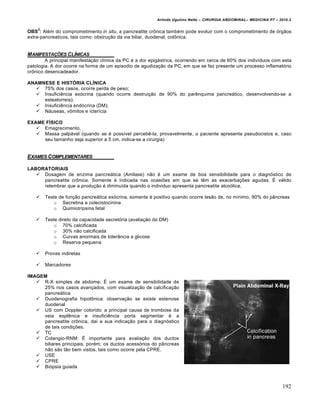 Arlindo Ugulino Netto – CIRURGIA ABDOMINAL– MEDICINA P7 – 2010.2
192
OBS
2
: Além do comprometimento in situ, a pancreatite crônica também pode evoluir com o comprometimento de órgãos
extra-pancreaticos, tais como: obstrução da via biliar, duodenal, colônica.
MANIFESTA•‚ES CL…NICAS
A principal manifestação clínica da PC é a dor epigástrica, ocorrendo em cerca de 60% dos indivíduos com esta
patologia. A dor ocorre na forma de um episodio de agudização da PC, em que se faz presente um processo inflamatório
crônico desencadeador.
ANAMNESE E HISTÓRIA CLÍNICA
 75% dos casos, ocorre perda de peso;
 Insuficiência exócrina (quando ocorre destruição de 90% do parênquima pancreático, desenvolvendo-se a
esteatorreia);
 Insuficiência endócrina (DM);
 Náuseas, vômitos e icterícia
EXAME FÍSICO
 Emagrecimento,
 Massa palpável (quando se é possível percebê-la, provavelmente, o paciente apresenta pseudocistos e, caso
seu tamanho seja superior a 5 cm, indica-se a cirurgia)
EXAMES COMPLEMENTARES
LABORATORIAIS
 Dosagem de enzima pancreática (Amilase) não é um exame de boa sensibilidade para o diagnóstico de
pancreatite crônica. Somente é indicada nas ocasiões em que se têm as exacerbações agudas. É válido
relembrar que a produção é diminuída quando o individuo apresenta pancreatite alcoólica.
 Teste de função pancreática exócrina, somente é positivo quando ocorre lesão de, no mínimo, 90% do pâncreas
o Secretina e colecistocinina
o Quimiotripsina fetal
 Teste direto da capacidade secretória (avaliação do DM)
o 70% calcificada
o 30% não calcificada
o Curvas anormais de tolerância a glicose
o Reserva pequena
 Provas indiretas
 Marcadores
IMAGEM
 R-X simples de abdome: É um exame de sensibilidade de
25% nos casos avançados, com visualização de calcificação
pancreática
 Duodenografia hipotônica: observação se existe estenose
duodenal
 US com Doppler colorido: a principal causa de trombose da
veia esplênica e insuficiência porta segmentar é a
pancreatite crônica, daí a sua indicação para o diagnóstico
de tais condições.
 TC
 Colangio-RNM: É importante para avaliação dos ductos
biliares principais, porém, os ductos acessórios do pâncreas
não são tão bem vistos, tais como ocorre pela CPRE.
 USE
 CPRE
 Biópsia guiada
 