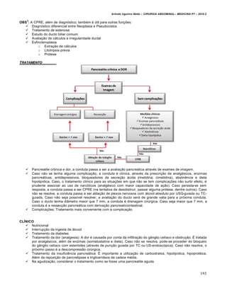 Arlindo Ugulino Netto – CIRURGIA ABDOMINAL– MEDICINA P7 – 2010.2
193
OBS
3
: A CPRE, além de diagnóstico, também é útil para outras funções:
 Diagnóstico diferencial entre Neoplasia e Pseudocistos
 Tratamento de estenose
 Estudo do ducto biliar comum
 Avaliação de cálculos e irregularidade ductal
 Esfincteroplasia
o Extração de cálculos
o Litotripsia prévia
o Prótese
TRATAMENTO
 Pancreatite crônica e dor, a conduta passa a ser a avaliação pancreática através de exames de imagem.
 Caso não se tenha alguma complicação, a conduta é clínica, através da prescrição de analgésicos, enzimas
pancreáticas, antidepressivos, bloqueadores da secreção ácida (rinetidina, cimetidina), abstinência e dieta
hipolipídica. Caso, o tratamento clínico para as situações em que não se tem complicações não surtir efeito, é
prudente associar ao uso de narcóticos (analgésico com maior capacidade de ação). Caso persista-se sem
resposta, a conduta passa a ser CPRE (na tentativa de desobstruir, passar alguma prótese, dentre outros). Caso
não se resolve, a conduta passa a ser ablação de plexos nervosos com álcool absoluto por USG-guiada ou TC-
guiada. Caso não seja possível resolver, a avaliação do ducto será de grande valia para a próxima conduta.
Caso o ducto tenha diâmetro maior que 7 mm, a conduta é drenagem cirúrgica. Caso seja maior que 7 mm, a
conduta é a ressecção pancreática com derivação pancreaticointestinal.
 Complicações: Tratamento mais conveniente com a complicação
CLÍNICO
 Nutricional
 Interrupção da ingesta de álcool
 Tratamento da diabetes
 Tratamento da dor (analgesia): A dor é causada por conta da infiltração do gânglio celíaco e obstrução. É tratada
por analgésicos, além de enzimas (somatostatina e dieta). Caso não se resolva, pode-se proceder do bloqueio
do gânglio celíaco com esteróides (através de punção guiada por TC ou US-endoscópica). Caso não resolva, o
próximo passo é a descompressão cirúrgica.
 Tratamento da insuficiência pancreática: É importante a utilização de carboidratos, hipolipídica, hipoprotéica.
Além da reposição de pancrelipase e triglicerídeos de cadeia média.
 Na agudização, considerar o tratamento como se fosse uma pancreatite aguda
 