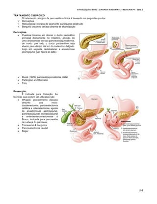 Arlindo Ugulino Netto – CIRURGIA ABDOMINAL– MEDICINA P7 – 2010.2
194
TRATAMENTO CIRÚRGICO
O tratamento cirúrgico da pancreatite crônica é baseado nos seguintes pontos:
 Derivações
 Ressecções: retirada do segmento pancreático destruído
 Bloqueio do plexo celíaco através de alcoolização
Derivações.
 Puestow:consiste em drenar o ducto pacreático
principal diretamente no intestino, através de
uma anastomose do tipo pancreato-jejunostomia,
de modo que todo o ducto pancreático seja
aberto para dentro da luz do instestino delgado.
Logo em seguida, restabelecer a anastomose
jejunojejunal (ver figura ao lado).
 Duval (1920), pancreatojejunostomia distal
 Partington and Rochelle
 Frey
Ressecção.
É indicada para dilatação. As
técnicas que podem ser utilizadas são:
 Whipple: procedimento clássico
descrito que inclui:
duodenectomia, pancreatectomia
cefálica e colecistectomia, sguida
de anastomoses gastrojejunal,
pancreatojejunal, coledocojejunal
e enteroenteroanastomose à
Braun, indicada para pancreatite
de cabeça do pâncreas.
 Transverso & Longmire
 Pancreatectomia caudal
 Beger
 