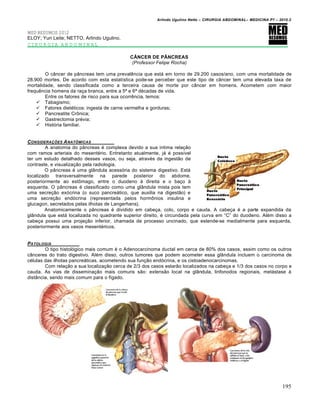 Arlindo Ugulino Netto – CIRURGIA ABDOMINAL– MEDICINA P7 – 2010.2
195
MED RESUMOS 2012
ELOY; Yuri Leite; NETTO, Arlindo Ugulino.
CIRURGIA ABDOMINAL
CÂNCER DE PÂNCREAS
(Professor Felipe Rocha)
O c…ncer de p…ncreas tem uma prevalƒncia que est† em torno de 29.200 casos/ano, com uma mortalidade de
28.900 mortes. De acordo com esta estat„stica pode-se perceber que este tipo de c…ncer tem uma elevada taxa de
mortalidade, sendo classificada como a terceira causa de morte por c…ncer em homens. Acometem com maior
frequƒncia homens da ra€a branca, entre a 5— e 6— d‚cadas de vida.
Entre os fatores de risco para sua ocorrƒncia, temos:
 Tabagismo;
 Fatores diet‚ticos: ingesta de carne vermelha e gorduras;
 Pancreatite CrŒnica;
 Gastrectomia pr‚via;
 Hist‡ria familiar.
CONSIDERA•‚ES ANATƒMICAS
A anatomia do p…ncreas ‚ complexa devido a sua intima rela€•o
com ramos arteriais do mesent‚rio. Entretanto atualmente, j† ‚ poss„vel
ter um estudo detalhado desses vasos, ou seja, atrav‚s da ingest•o de
contraste, e visualiza€•o pela radiologia.
O p…ncreas ‚ uma gl…ndula acess‡ria do sistema digestivo. Est†
localizado transversalmente na parede posterior do abdome,
posteriormente ao estŒmago, entre o duodeno ‹ direita e o ba€o ‹
esquerda. O p…ncreas ‚ classificado como uma gl…ndula mista pois tem
uma secre€•o ex‡crina (o suco pancre†tico, que auxilia na digest•o) e
uma secre€•o end‡crina (representada pelos hormŒnios insulina e
glucagon, secretados pelas ilhotas de Langerhans).
Anatomicamente o p…ncreas ‚ dividido em cabe€a, colo, corpo e cauda. A cabe€a ‚ a parte expandida da
gl…ndula que est† localizada no quadrante superior direito, ‚ circundada pela curva em “C” do duodeno. Al‚m disso a
cabe€a possui uma proje€•o inferior, chamada de processo uncinado, que estende-se medialmente para esquerda,
posteriormente aos vasos mesent‚ricos.
PATOLOGIA
O tipo histol‡gico mais comum ‚ o Adenocarcinoma ductal em cerca de 80% dos casos, assim como os outros
c…nceres do trato digestivo. Al‚m disso, outros tumores que podem acometer essa gl…ndula incluem o carcinoma de
c‚lulas das ilhotas pancre†ticas, acometendo sua fun€•o end‡crina, e os cistoadenocarcinomas.
Com rela€•o a sua localiza€•o cerca de 2/3 dos casos estar•o localizados na cabe€a e 1/3 dos casos no corpo e
cauda. As vias de dissemina€•o mais comuns s•o: extens•o local na gl…ndula, linfonodos regionais, met†stase ‹
dist…ncia, sendo mais comum para o f„gado.
 