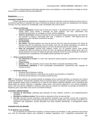 Arlindo Ugulino Netto – CIRURGIA ABDOMINAL– MEDICINA P7 – 2010.2
196
Embora a disseminação por linfonodos regionais ocorra com freqüência, a mais importante em relação ao câncer
de pâncreas é a extensão local da própria glândula.
DIAGN†STICO
ACHADOS CLÍNICOS
Embora não possa ser estabelecido o diagnóstico de câncer de pâncreas somente através do exame clínico, é
de extrema importância a avaliação dos sinais e sintomas do paciente, para que possa ser estabelecida uma hipótese
concreta. Com isso, levando em consideração o tipo e localização mais comum temos:
 Cabeça do Pâncreas
 Icterícia progressiva: icterícia que se inicia nas mucosas, e se dissemina por todo o corpo. A icterícia
nesses casos ocorre devido à obstrução do ducto colédoco, com isso, ocasionando uma
hiperbilirrubinemia direta, ou conjugada, ou ainda, icterícia colestática.
 Colúria e acolia fecal: consiste na presença de urina escurecida e fezes esbranquiçadas, decorrente de
seu aumento no sangue e eliminação pela urina, e ausência no intestino, onde seguiria para ser
metabolizada e dar coloração característica as fezes.
 Perda de peso;
 Dor abdominal;
 Dor lombar: importante salientar que cerca de cerca de 25% dos casos dos pacientes com câncer de
pâncreas não tem dor abdominal, mas sim lombar. Com isso, dor lombar associada a um quadro de
icterícia, as chances desse paciente possuir um tumor de pâncreas está em torno de 90%.
 Sinal de Courvoisier: vesícula biliar palpável, indolor, em um paciente ictérico. Esse achado
corresponde a 98% de chances de ocorrer um tumor de cabeça de pâncreas. Apesar disso, não é um
achado específico do tumor de cabeça de pâncreas, podendo ocorrer em outras patologias. Entretanto é
importante para a propedêutica a ser adotada nesses pacientes com icterícia.
 Corpo e cauda do pâncreas
 Dor abdominal ou lombar: é o sinal mais importante nesses pacientes, principalmente dor de origem
inexplicada.
 Perda de peso;
 Icterícia: < 10% dos pacientes, já que o tumor não obstrui a secreção pancreática e biliar.
 Tromboflebite migratória: é uma manifestação paraneoplásica, caracterizada pela migração de
trombos tumorais.
 Síndromes Clínicas
 Síndrome Clínica Dolorosa e Ictérica;
 Síndrome Clínica Dolorosa: confunde-se com quadros neurocirúrgicos e ortopédicos;
 Síndrome Clínica Dolorosa e Consumptiva (perda de peso)
OBS
1
: É importante salientar que somente através da avaliação clínica é possível identificar um paciente com icterícia
colestática. Entretanto, somente pela avaliação clínica é impossível dizer se o paciente é portador de icterícia obstrutiva,
sendo necessária nesses casos a presença de um USG de vias biliares mostrando dilatação. Isso é importante para
diferenciação de icterícia obstrutiva e colestática. Apesar disso, toda icterícia obstrutiva é uma icterícia colestática,
porém, nem toda icterícia colestática é obstrutiva (pois pode ser causada por distúrbios na excreção da bilirrubina do
hepatócito para o ducto biliar, como ocorre na síndrome de Rotor).
ACHADOS LABORATORIAIS
 Elevação de bilirrubinas: justificada pela obstrução do ducto colédoco, levando a uma hiperbilirrubinemia
conjugada.
 Elevação de fosfatase alcalina: Ocorre devido a obstrução do fluxo da vesícula biliar.
 CA 19-9: marcador tumoral mostrando níveis elevados. Entretanto esse marcador tumoral não é específico,
podendo estar presente em outras doenças benignas do pâncreas. Apesar disso, esse marcador tumoral tem um
importante valor diagnóstico, quando associado aos outros achados laboratoriais, e principalmente exame
clínico.
DIAGNÓSTICOS DE IMAGEM
TC de Abdome com contraste.
Em um paciente com exame físico suspeito é o primeiro exame a ser solicitado, ou seja, paciente da raça branca
com sinal de Courvoisier positivo para completar a hipótese diagnóstica, com o diagnóstico propriamente dito,
 