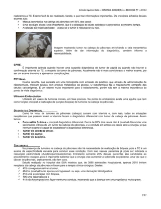 Arlindo Ugulino Netto – CIRURGIA ABDOMINAL– MEDICINA P7 – 2010.2
197
realizamos a TC. Exame f†cil de ser realizado, barato, e que traz informa€‰es importantes. Os principais achados desses
exames s•o:
 Massa pancre†tica na cabe€a do p…ncreas em 95% dos casos
 Sinal do duplo ducto: sinal importante, que ‚ a dilata€•o do ducto col‚doco e pancre†tico ao mesmo tempo.
 Avalia€•o da ressecabilidade – avalia se o tumor ‚ ressec†vel ou n•o.
Imagem mostrando tumor na cabe€a do p…ncreas envolvendo a veia mesent‚rica
superior. Al‚m de dar informa€•o do diagn‡stico, tamb‚m informa a
ressecabilidade.
CPRE.
ˆ importante apenas quando houver uma suspeita diagn‡stica de tumor de papila ou quando n•o houver a
confirma€•o atrav‚s da TC, a respeito do tumor de p…ncreas. Atualmente n•o ‚ mais considerado o melhor exame, por
ser um exame invasivo e apresentar complica€‰es.
PET-Scan.
Exame recente, que consiste em uma tomografia com emiss•o de p‡sitron, que atrav‚s da administra€•o de
r†diofarmaco, marcam celulas com produto metab‡lico da glicose. O r†diofarmaco faz o mapeamento completo das
c‚lulas cancer„genas. ˆ um exame muito importante para o estadiamento, por‚m n•o tem a mesma import…ncia do
ponto de vista diagn‡stico.
Ultrasom Endosc‡pico.
Utilizado em casos de tumores iniciais, em fase precoce. Na ponta do endosc‡pio existe uma agulha que tem
como fun€•o principal a realiza€•o de pun€•o (biopsia) de tumores na cabe€a do p…ncreas.
DIAGN†STICO DIFERENCIAL
Como foi visto, os tumores do p…ncreas (cabe€a) cursam com icter„cia e, com isso, todas as situa€‰es
neopl†sicas que possam levam a icter„cia fazem o diagn‡stico diferencial com tumor de cabe€a de p…ncreas. Assim
temos:
 Pancreatite Crƒnica – principal diagn‡stico diferencial. Cerca de 80% dos casos n•o ‚ poss„vel diferenciar uma
pancreatite crŒnica de um tumor da cabe€a do p…ncreas, e a conduta em ambos os casos ser† a cirurgia, j† que
nenhum exame ‚ capaz de estabelecer o diagn‡stico diferencial.
 Tumor de col†doco distal;
 Tumor de papila;
 Tumor de duodeno.
TRATAMENTO
Na presen€a de tumores na cabe€a do p…ncreas n•o h† necessidade de realiza€•o de bi‡psia, pois a TC ‚ um
exame de especificidade elevada para concluir essa condi€•o. Com isso nesses pacientes j† pode ser indicada a
ressec€•o padronizada (duodenopancreatectomia). Entretanto somente 20% desses pacientes s•o candidatos ao
procedimento cirŠrgico, pois ‚ importante salientar que a cirurgia visa aumentar a sobrevida do paciente, uma vez que o
c…ncer de p…ncreas, praticamente, n•o tem cura.
Estudo realizado no hospital dos EUA mostrou que, de 3080 admiss‰es hospitalares, apenas 2015 tinham
neoplasia da cabe€a de p…ncreas e foram para a terapia cl„nica-cirŠrgica. Destes:
 478 conseguiram retirar o tumor,
 464 foi poss„vel fazer apenas um bypassed, ou seja, uma deriva€•o biliodigestiva,
 418 uma explora€•o com biopsia,
 196 uma laparoscopia e
 419 n•o foram poss„veis fazer nenhuma conduta, mostrando que a doen€a tem um progn‡stico muito grave.
 