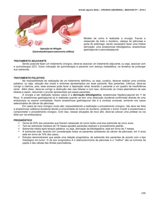 Arlindo Ugulino Netto – CIRURGIA ABDOMINAL– MEDICINA P7 – 2010.2
198
Modelo de como ‚ realizada a cirurgia. Faz-se a
ressec€•o de todo o duodeno, cabe€a do p…ncreas e
parte do estŒmago; sendo necess†rio fazer uma tr„plice
deriva€•o: uma anastomose biliodigestiva, anastomose
gastrojejunal e pancreatojejunal.
TRATAMENTO ADJUVANTE
Sendo poss„vel fazer um tratamento cirŠrgico, deve-se associar um tratamento adjuvante, ou seja, associar com
a quimioterapia (QT). Outra indica€•o de quimioterapia ‚ paciente com doen€a metast†tica, na tentativa de prolongar
sua sobrevida.
TRATAMENTO PALIATIVO
Na impossibilidade de realiza€•o de um tratamento definitivo, ou seja, curativo, deve-se realizar uma conduta
paliativa, ou seja, redu€•o dos sinais e sintomas apresentados por esse paciente. Nos pacientes, ict‚ricos, deve-se
corrigir a icter„cia, pois, esse excesso pode levar a deposi€•o renal, levando o paciente a um quadro de insuficiƒncia
renal. Al‚m disso, deve-se corrigir a obstru€•o das vias biliares e com isso, diminuindo os n„veis plasm†ticos de sais
biliares e assim, reduzindo o prurido apresentado por esses pacientes.
A cirurgia a ser realizada nesses casos ‚ a derivação biliodigestiva: anastomose hep†tico-jejunal em Y de
Roux. A anastomose gastrojejunal s‡ ‚ realizada quando se tem uma obstru€•o duodenal confirmada atrav‚s de uma
endoscopia ou exame contrastado. Assim anastomose gastrojejunal n•o ‚ a conduta universal, somente nos casos
selecionados de c…ncer de p…ncreas.
Em casos de risco cirŠrgico muito alto, impossibilitando a realiza€•o o procedimento cirŠrgico, n•o deve ser feita
a anastomose col‚doco-duodenal devido ‹ proximidade do tumor do duodeno, podendo o tumor invadir a anastomose e
comprometer o procedimento cirŠrgico. Com isso, nessas situa€‰es de risco alto, deve-se colocar uma pr‡tese na via
biliar por via endosc‡pica.
PROGNÓSTICO
 Cerca de 20% dos pacientes que fizeram ressec€•o do tumor ter•o uma boa sobrevida de cinco anos.
 Tem-se sobrevida mediana de 18 meses aqueles pacientes realizam o procedimento padr•o.
 Sobrevida m‚dia ap‡s terapia paliativa, ou seja, deriva€•o da biliodigestiva, est† em torno de 7 meses.
 A sobrevida total, levando em considera€•o todos os pacientes portadores de c…ncer de p…ncreas, em 5 anos
est† em torno de 10% dos casos.
 Estudos demonstraram que existe uma rela€•o progn‡stica, de sobrevida dos pacientes de acordo com o tipo
histol‡gico do tumor. O de pior progn‡stico ‚ o adenocarcinoma de p…ncreas e o “melhor” s•o os tumores da
papila e das c‚lulas das ilhotas pancre†ticas.
 