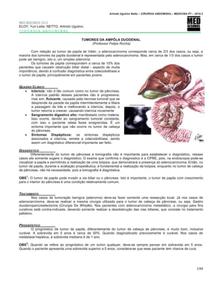 Arlindo Ugulino Netto – CIRURGIA ABDOMINAL– MEDICINA P7 – 2010.2
199
MED RESUMOS 2012
ELOY; Yuri Leite; NETTO, Arlindo Ugulino.
CIRURGIA ABDOMINAL
TUMORES DA AMPÔLA DUODENAL
(Professor Felipe Rocha)
Com relação ao tumor da papila de Váter, o adenocarcinoma corresponde cerca de 2/3 dos casos, ou seja, a
maioria dos tumores da papila duodenal é representada pelo adenocarcinoma. Mas, em cerca de 1/3 dos casos o tumor
pode ser benigno, isto e, um simples adenoma.
Os tumores de papila correspondem a cerca de 10% dos
pacientes que causam obstrução biliar distal - aspecto de muita
importância, devido à confusão diagnóstica entre colecodolitíase e
o tumor de papila, principalmente em pacientes jovens.
QUADRO CL…NICO
 Icterícia: não é tão comum como no tumor de pâncreas.
A icterícia padrão desses pacientes não é progressiva,
mas sim, flutuante, causada pela necrose tumoral que se
desprende da parede da papila intermitentemente e libera
a passagem da bile e melhorando a icterícia; depois, o
tumor retorna a crescer, causando icterícia novamente
 Sangramento digestivo alto: manifestado como melena.
Isso ocorre, devido ao sangramento tumoral constante,
com isso o paciente relata fezes enegrecidas. É um
sintoma importante que não ocorre no tumor de cabeça
do pâncreas.
 Sintomas Dispépticos: os sintomas dispépticos
associados a icterícia, remete a colecodolitíase, sendo
assim um diagnóstico diferencial importante ser feito.
DIAGN†STICO
Diferentemente do tumor de pâncreas a tomografia não é importante para estabelecer o diagnóstico, nesses
casos ela somente sugere o diagnóstico. O exame que confirma o diagnostico é a CPRE, pois, na endoscopia pode-se
visualizar a papila e permitindo a realização de uma biópsia, que demonstrará a presença do adenocarcinoma. Então, no
tumor de papila, durante a avaliação propedêutica, é fundamental a realização da biópsia, enquanto no tumor de cabeça
de pâncreas, não há necessidade, pois a tomografia é diagnóstica.
OBS
1
: O tumor de papila pode invadir a via biliar ou o pâncreas. Isto é importante, o tumor de papila com crescimento
para o interior do pâncreas é uma condição relativamente comum.
TRATAMENTO
Nos casos de tumoração benigna (adenoma) deve-se fazer somente uma ressecção local. Já nos casos de
adenocarcinoma, deve-se realizar a mesma cirurgia utilizada para o tumor de cabeça de pâncreas, ou seja, Gastro
duodenopancreatectomia (Cirurgia De Whiplle). Nos pacientes com adenocarcinoma metastático, a cirurgia para fins
curativos está contra-indicada, devendo somente realizar a desobstrução das vias biliares, que consiste no tratamento
paliativo.
PROGN†STICO
O prognóstico de tumor de papila, diferentemente do tumor de cabeça de pâncreas, é muito bom, inclusive
curável. A sobrevida em 5 anos é cerca de 50%. Quando diagnosticado precocemente é curável. Nos casos de
metástase hepática, à sobrevida mediana é de 1 ano.
OBS
2
: Quando se refere ao prognóstico de um tumor qualquer, deve-se sempre pensar em sobrevida em 5 anos.
Quando o paciente apresenta uma sobrevida superior a 5 anos, considera-se que esse paciente tem chance de cura.
 