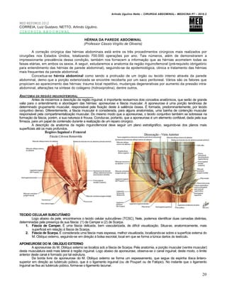 Arlindo Ugulino Netto – CIRURGIA ABDOMINAL– MEDICINA P7 – 2010.2
20
MED RESUMOS 2012
CORREIA, Luiz Gustavo; NETTO, Arlindo Ugulino.
CIRURGIA ABDOMINAL _________
HÉRNIA DA PAREDE ABDOMINAL
(Professor Cássio Virgílio de Oliveira)
A correção cirúrgica das hérnias abdominais está entre os três procedimentos cirúrgicos mais realizados por
cirurgiões nos Estados Unidos, totalizando 700.000 operações por ano. Tais números, além de demonstrarem a
impressionante prevalência dessa condição, também nos fornecem a informação que as hérnias acometem todas as
faixas etárias, em ambos os sexos. A seguir, estudaremos a anatomia da região inguinofemoral (pré-requisito obrigatório
para entendimento das hérnias de parede abdominal), seguindo-se da epidemiológica, clinica e tratamento das hérnias
mais frequentes da parede abdominal.
Conceitua-se hérnia abdominal como sendo a protrusão de um órgão ou tecido interno através da parede
abdominal, demo que a porção exteriorizada se encontre recoberta por um saco peritoneal. Vários são os fatores que
propiciam ao aparecimento das hérnias: trauma local repetitivo, mudanças degenerativas por aumento da pressão intra-
abdominal, alterações na síntese do colágeno (hidroxiprolina), dentre outros.
ANATOMIA DA REGI„O INGUINOFEMORAL
Antes de iniciarmos a descrição da região inguinal, é importante revisarmos dois conceitos anatômicos, que serão de grande
valia para o entendimento e abordagem das hérnias: aponeurose e fáscia muscular. A aponeurose é uma porção tendinosa de
determinado grupamento muscular, responsável pela fixação deste à saliência óssea. É formada, predominantemente, por tecido
conjuntivo denso. Diferentemente, a fáscia muscular é considerada, para alguns anatomistas, uma bainha de contenção muscular
responsável pela compartimentalização muscular. Do mesmo modo que a aponeurose, o tecido conjuntivo também se sobressai na
formação da fáscia, porém, a sua natureza é frouxa. Conclui-se, portanto, que a aponeurose é um elemento confiável, dada pela sua
firmeza, para um papel de contensão durante a realização de um reparo cirúrgico.
A descrição da anatomia da região inguinofemoral deve seguir um plano estratigráfico, seguindo-se dos planos mais
superficiais até os mais profundos.
TECIDO CELULAR SUBCUTÂNEO
Logo abaixo da pele, encontramos o tecido celular subcutâneo (TCSC). Nele, podemos identificar duas camadas distintas,
determinadas pela presença de sua fáscia: (1) de Camper e (2) de Scarpa.
1. Fáscia de Camper. É uma fáscia delicada, bem vascularizada, de difícil visualização. Situa-se, anatomicamente, mais
superficial em relação à fáscia de Scarpa.
2. Fáscia de Scarpa. É considerada uma fáscia mais espessa, melhor visualizada, localizando-se sobre a superfície externa do
M. Oblíquo externo, seguindo-se em direção à bolsa escrotal, local em que se forma a túnica dartos do testículo.
APONEUROSE DO M. OBLÍQUO EXTERNO
A aponeurose do M. Oblíquo externo se localiza sob a fáscia de Scarpa. Pela anatomia, a porção muscular (ventre muscular)
desta musculatura está mais lateral à região inguinal. Logo abaixo da aponeurose, observa-se o canal inguinal; deste modo, o limite
anterior deste canal é formado por tal estrutura.
Da borda livre da aponeurose do M. Oblíquo externo se forma um espessamento, que segue da espinha ilíaca ântero-
superior em direção ao tubérculo púbico, que é o ligamento inguinal (ou de Poupart ou de Falópio). No instante que o ligamento
Inguinal se fixa ao tubérculo púbico, forma-se o ligamento lacunar.
 