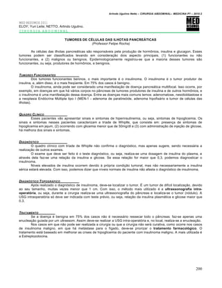 Arlindo Ugulino Netto – CIRURGIA ABDOMINAL– MEDICINA P7 – 2010.2
200
MED RESUMOS 2011
ELOY; Yuri Leite; NETTO, Arlindo Ugulino.
CIRURGIA ABDOMINAL
TUMORES DE CÉLULAS DAS ILHOTAS PANCREÁTICAS
(Professor Felipe Rocha)
As células das ilhotas pancreáticas são responsáveis pela produção de hormônios, insulina e glucagon. Esses
tumores podem ser classificados levando em consideração dois aspecto principais, (1) funcionantes ou não
funcionantes, e (2) malignos ou benignos. Epidemiologicamente registrou-se que a maioria desses tumores são
funcionantes, ou seja, produtores de hormônios, e benignos.
TUMORES FUNCIONANTES
Dos tumores funcionantes beninos, o mais importante é o insulinoma. O insulinoma é o tumor produtor de
insulina, e, além disso, é o mais freqüente. Em 75% dos casos é benigno.
O insulinoma, ainda pode ser considerado uma manifestação de doença pancreática multifocal. Isso ocorre, por
exemplo, em doenças em que há vários corpos no pâncreas de tumores produtores de insulina e de outros hormônios, e
o insulinoma é uma manifestação dessa doença. Entre as doenças mais comuns temos: adenomatose, nesidioblastose e
a neoplasia Endócrina Múltipla tipo I (MEN-1 - adenoma de paratireóide, adenoma hipofisário e tumor de células das
ilhotas).
QUADRO CL…NICO
Esses pacientes vão apresentar sinais e sintomas de hiperinsulinemia, ou seja, sintomas de hipoglicemia. Os
sinais e sintomas nesses pacientes caracterizam a tríade de Whiplle, que consiste em: presença de sintomas de
hipoglicemia em jejum, (2) ocorrendo com glicemia menor que de 50mg/dl e (3) com administração de injeção de glicose,
há melhora dos sinais e sintomas.
DIAGN†STICO
O quadro clínico com tríade de Whiplle não confirma o diagnóstico, mas apenas sugere, sendo necessária a
realização de outros exames.
O exame que deve ser feito é o teste diagnóstico, ou seja, realiza-se uma dosagem de insulina do plasma, e
através dela faz-se uma relação da insulina e glicose. Se essa relação for maior que 0,3, podemos diagnosticar o
insulinoma.
Níveis elevados de insulina ocorrem devido à própria condição tumoral, mas não necessariamente a insulina
sérica estará elevada. Com isso, podemos dizer que níveis normais de insulina não afasta o diagnóstico de insulinoma.
DIAGN†STICO TOPOGR‰FICO
Após realizado o diagnóstico de insulinoma, deve-se localizar o tumor. É um tumor de difícil localização, devido
ao seu tamanho, muitas vezes menor que 1 cm. Com isso, o método mais utilizado é a ultrassonografia intra-
operatória, ou seja, durante a cirurgia realiza-se uma ultrassonografia do pâncreas e localiza-se o tumor (nódulo). A
USG intraoperatória só deve ser indicada com teste prévio, ou seja, relação da insulina plasmática e glicose maior que
0,3.
TRATAMENTO
Se a doença é benigna em 75% dos casos não é necessário ressecar todo o pâncreas: faz-se apenas uma
enucleação guiada por um ultrassom. Assim deve-se realizar a USG intra-operatória e, no local, realiza-se a enucleação.
Nos casos em que não pode ser realizada a cirurgia ou que a cirurgia não será curativa, como ocorre nos casos
de insulinoma maligno, em que há metástase para o fígado, deve-se priorizar o tratamento farmacológico. O
tratamento está baseado em melhorar as crises de hipoglicemia do paciente com insulinoma maligno. A mais utilizada é
a Estreptozotocina.
 