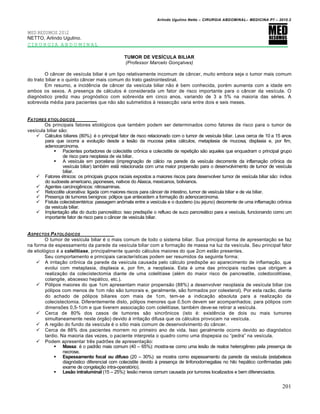Arlindo Ugulino Netto – CIRURGIA ABDOMINAL– MEDICINA P7 – 2010.2
201
MED RESUMOS 2012
NETTO, Arlindo Ugulino.
CIRURGIA ABDOMINAL
TUMOR DE VESÍCULA BILIAR
(Professor Marcelo Gonçalves)
O c…ncer de ves„cula biliar ‚ um tipo relativamente incomum de c…ncer, muito embora seja o tumor mais comum
do trato biliar e o quinto c…ncer mais comum do trato gastrointestinal.
Em resumo, a incidƒncia de c…ncer da ves„cula biliar n•o ‚ bem conhecida, por‚m aumenta com a idade em
ambos os sexos. A presen€a de c†lculos ‚ considerada um fator de risco importante para o c…ncer da ves„cula. O
diagn‡stico prediz mau progn‡stico com sobrevida em cinco anos, variando de 3 a 5% na maioria das s‚ries. A
sobrevida m‚dia para pacientes que n•o s•o submetidos ‹ ressec€•o varia entre dois e seis meses.
FATORES ETIOL†GICOS
Os principais fatores etiol‡gicos que tamb‚m podem ser determinados como fatores de risco para o tumor de
ves„cula biliar s•o:
 C†lculos biliares (80%): ‚ o principal fator de risco relacionado com o tumor de ves„cula biliar. Leva cerca de 10 a 15 anos
para que ocorra a evolu€•o desde a les•o da mucosa pelos c†lculos, metaplasia de mucosa, displasia e, por fim,
adenocarcinoma.
 Pacientes portadores de colecistite crŒnica e colecistite de repeti€•o s•o aqueles que enquadram o principal grupo
de risco para neoplasia de via biliar.
 A ves„cula em porcelana (impregna€•o de c†lcio na parede da ves„cula decorrente da inflama€•o crŒnica da
ves„cula biliar) tamb‚m est† relacionada com uma maior propens•o para o desenvolvimento de tumor de ves„cula
biliar.
 Fatores ‚tnicos: os principais grupos raciais expostos a maiores riscos para desenvolver tumor de ves„cula biliar s•o: „ndios
do sudoeste americano, japoneses, nativos do Alasca, mexicanos, bolivianos.
 Agentes carcinogƒnicos: nitrosaminas.
 Retocolite ulcerativa: ligada com maiores riscos para c…ncer de intestino, tumor de ves„cula biliar e de via biliar.
 Presen€a de tumores benignos: p‡lipos que antecedem a forma€•o do adenocarcinoma.
 F„stula colecistoent‚rica: passagem anŒmala entre a ves„cula e o duodeno (ou jejuno) decorrente de uma inflama€•o crŒnica
da ves„cula biliar.
 Implanta€•o alta do ducto pancre†tico: isso predisp‰e o refluxo de suco pancre†tico para a ves„cula, funcionando como um
importante fator de risco para o c…ncer de ves„cula biliar.
ASPECTOS PATOL†GICOS
O tumor de ves„cula biliar ‚ o mais comum de todo o sistema biliar. Sua principal forma de apresenta€•o se faz
na forma de espessamento da parede da ves„cula biliar com a forma€•o de massa na luz da ves„cula. Seu principal fator
de etiol‡gico ‚ a colelitíase, principalmente quando c†lculos maiores do que 2cm est•o presentes.
Seu comportamento e principais caracter„sticas podem ser resumidos da seguinte forma:
 A irrita€•o crŒnica da parede da ves„cula causada pelo c†lculo predisp‰e ao aparecimento de inflama€•o, que
evolui com metaplasia, displasia e, por fim, a neoplasia. Esta ‚ uma das principais raz‰es que obrigam a
realiza€•o da colecistectomia diante de uma colelit„ase (al‚m do maior risco de pancreatite, coledocolit„ase,
colangite, abscesso hep†tico, etc.).
 P‡lipos maiores do que 1cm apresentam maior propens•o (88%) a desenvolver neoplasia de ves„cula biliar (os
p‡lipos com menos de 1cm n•o s•o tumorais e, geralmente, s•o formados por colesterol). Por esta raz•o, diante
do achado de p‡lipos biliares com mais de 1cm, tem-se a indica€•o absoluta para a realiza€•o da
colecistectomia. Diferentemente disto, p‡lipos menores que 0,5cm devem ser acompanhados; para p‡lipos com
dimens‰es 0,5-1cm e que tiverem associa€•o com colelit„ase, tamb‚m deve-se retirar a ves„cula.
 Cerca de 80% dos casos de tumores s•o sincrŒnicos (isto ‚: existƒncia de dois ou mais tumores
simultaneamente neste ‡rg•o) devido ‹ irrita€•o difusa que os c†lculos provocam na ves„cula.
 A regi•o do fundo da ves„cula ‚ o s„tio mais comum de desenvolvimento do c…ncer.
 Cerca de 88% dos pacientes morrem no primeiro ano de vida. Isso geralmente ocorre devido ao diagn‡stico
tardio. Na maioria das vezes, o paciente interpreta o quadro como uma dispepsia ou “pedra” na ves„cula.
 Podem apresentar trƒs padr‰es de apresenta€•o:
 Massa: ‚ o padr•o mais comum (40 – 65%): mostra-se como uma les•o de realce heterogƒneo pela presen€a de
necrose.
 Espessamento focal ou difuso (20 – 30%): se mostra como espessamento da parede da ves„cula (estabelece
diagn‡stico diferencial com colecistite devido ‹ presen€a de linfonodomegalias no hilo hep†tico confirmadas pelo
exame de congela€•o intra-operat‡rio).
 Lesão intraluminal (15 – 25%): les•o menos comum causada por tumores localizados e bem diferenciados.
 
