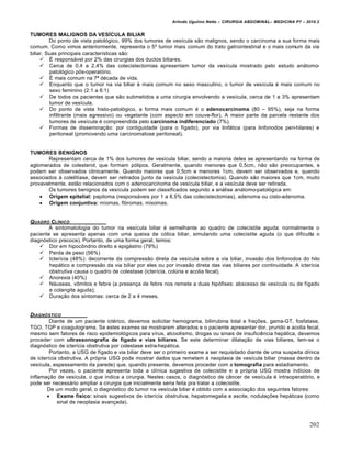 Arlindo Ugulino Netto – CIRURGIA ABDOMINAL– MEDICINA P7 – 2010.2
202
TUMORES MALIGNOS DA VESÍCULA BILIAR
Do ponto de vista patol‡gico, 99% dos tumores de ves„cula s•o malignos, sendo o carcinoma a sua forma mais
comum. Como vimos anteriormente, representa o 5˜ tumor mais comum do trato gatrointestinal e o mais comum da via
biliar. Suas principais caracter„sticas s•o:
 ˆ respons†vel por 2% das cirurgias dos ductos biliares.
 Cerca de 0,4 a 2,4% das colecistectomias apresentam tumor da ves„cula mostrado pelo estudo an†tomo-
patol‡gico p‡s-operat‡rio.
 ˆ mais comum na 7— d‚cada de vida.
 Enquanto que o tumor na via biliar ‚ mais comum no sexo masculino, o tumor de ves„cula ‚ mais comum no
sexo feminino (2:1 a 6:1)
 De todos os pacientes que s•o submetidos a uma cirurgia envolvendo a ves„cula, cerca de 1 a 3% apresentam
tumor de ves„cula.
 Do ponto de vista histo-patol‡gico, a forma mais comum ‚ o adenocarcinoma (80 – 95%), seja na forma
infiltrante (mais agressivo) ou vegetante (com aspecto em couve-flor). A maior parte da parcela restante dos
tumores de ves„cula ‚ compreendida pelo carcinoma indiferenciado (7%).
 Formas de dissemina€•o: por contiguidade (para o f„gado), por via linf†tica (para linfonodos peri-hilares) e
peritoneal (promovendo uma carcinomatose peritoneal).
TUMORES BENIGNOS
Representam cerca de 1% dos tumores de ves„cula biliar, sendo a maioria deles se apresentando na forma de
aglomerados de colesterol, que formam p‡lipos. Geralmente, quando menores que 0,5cm, n•o s•o preocupantes, e
podem ser observados clinicamente. Quando maiores que 0,5cm e menores 1cm, devem ser observados e, quando
associados † colelit„ase, devem ser retirados junto da ves„cula (colecistectomia). Quando s•o maiores que 1cm, muito
provavelmente, est•o relacionados com o adenocarcinoma de ves„cula biliar, e a ves„cula deve ser retirada.
Os tumores benignos da ves„cula podem ser classificados segundo a an†lise an†tomo-patol‡gica em:
 Origem epitelial: papiloma (respons†veis por 1 a 8,5% das colecistectomias), adenoma ou cisto-adenoma.
 Origem conjuntiva: miomas, fibromas, mixomas.
QUADRO CL…NICO
A sintomatologia do tumor na ves„cula biliar ‚ semelhante ao quadro de colecistite aguda: normalmente o
paciente se apresenta apenas com uma queixa de c‡lica biliar, simulando uma colecistite aguda (o que dificulta o
diagn‡stico precoce). Portanto, de uma forma geral, temos:
 Dor em hipocŒndrio direito e epig†strio (79%)
 Perda de peso (56%)
 Icter„cia (48%): decorrente da compress•o direta da ves„cula sobre a via biliar, invas•o dos linfonodos do hilo
hep†tico e compress•o da via biliar por eles ou por invas•o direta das vias biliares por continuidade. A icter„cia
obstrutiva causa o quadro de colestase (icter„cia, colŠria e acolia fecal).
 Anorexia (40%)
 N†useas, vŒmitos e febre (a presen€a de febre nos remete a duas hip‡fises: abscesso de ves„cula ou de f„gado
e colangite aguda);
 Dura€•o dos sintomas: cerca de 2 a 4 meses.
DIAGN†STICO
Diante de um paciente ict‚rico, devemos solicitar hemograma, bilirrubina total e fra€‰es, gama-GT, fosfatase,
TGO, TGP e coagulograma. Se estes exames se mostrarem alterados e o paciente apresentar dor, prurido e acolia fecal,
mesmo sem fatores de risco epidemiol‡gicos para v„rus, alcoolismo, drogas ou sinais de insuficiƒncia hep†tica, devemos
proceder com ultrassonografia de fígado e vias biliares. Se este determinar dilata€•o de vias biliares, tem-se o
diagn‡stico de icter„cia obstrutiva por colestase extra-hep†tica.
Portanto, a USG de f„gado e via biliar deve ser o primeiro exame a ser requisitado diante de uma suspeita cl„nica
de icter„cia obstrutiva. A pr‡pria USG pode mostrar dados que remetem ‹ neoplasia de ves„cula biliar (massa dentro da
ves„cula, espessamento da parede) que, quando presente, devemos proceder com a tomografia para estadiamento.
Por vezes, o paciente apresenta toda a cl„nica sugestiva de colecistite e a pr‡pria USG mostra ind„cios de
inflama€•o de ves„cula, o que indica a cirurgia. Nestes casos, o diagn‡stico de c…ncer de ves„cula ‚ intraoperat‡rio, e
pode ser necess†rio ampliar a cirurgia que inicialmente seria feita pra tratar a colecistite.
De um modo geral, o diagn‡stico do tumor na ves„cula biliar ‚ obtido com a associa€•o dos seguintes fatores:
 Exame físico: sinais sugestivos de icter„cia obstrutiva, hepatomegalia e ascite, nodula€‰es hep†ticas (como
sinal de neoplasia avan€ada).
 