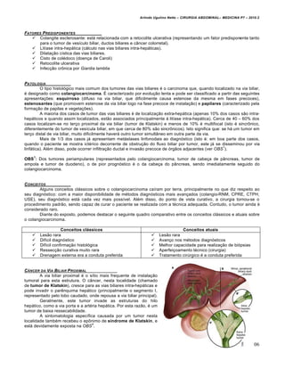 Arlindo Ugulino Netto – CIRURGIA ABDOMINAL– MEDICINA P7 – 2010.2
206
FATORES PREDISPONENTES
 Colangite esclerosante: est† relacionada com a retocolite ulcerativa (representando um fator predisponente tanto
para o tumor de ves„culo biliar, ductos biliares e c…ncer colorretal).
 Lit„ase intra-hep†tica (c†lculo nas vias biliares intra-hep†ticas).
 Dilata€•o c„stica das vias biliares.
 Cisto de col‚doco (doen€a de Caroli)
 Retocolite ulcerativa
 Infec€•o crŒnica por Giardia lamblia
PATOLOGIA
O tipo histol‡gico mais comum dos tumores das vias biliares ‚ o carcinoma que, quando localizado na via biliar,
‚ designado como colangiocarcinoma. ˆ caracterizado por evolu€•o lenta e pode ser classificado a partir das seguintes
apresenta€‰es: esquirroso (difuso na via biliar, que dificilmente causa estenose da mesma em fases precoces),
estenosantes (que promovem estenose da via biliar logo na fase precoce de instala€•o) e papilares (caracterizado pela
forma€•o de papilas e vegeta€‰es).
A maioria dos casos de tumor das vias biliares ‚ de localiza€•o extra-hep†tica (apenas 10% dos casos s•o intra-
hep†ticos e quando assim localizados, est•o associados principalmente ‹ lit„ase intra-hep†tica). Cerca de 40 – 60% dos
casos localizam-se no ter€o proximal da via biliar (tumor de Klatskin) e menos de 10% ‚ multifocal (isto ‚ sincrŒnico,
diferentemente do tumor de ves„cula biliar, em que cerca de 80% s•o sincrŒnicos). Isto significa que: se h† um tumor em
ter€o distal de via biliar, muito dificilmente haver† outro tumor simult…neo em outra parte da via.
Mais de 1/3 dos casos j† apresentam met†stases linfonodais ao diagn‡stico (isto ‚: em boa parte dos casos,
quando o paciente se mostra ict‚rico decorrente de obstru€•o do fluxo biliar por tumor, este j† se disseminou por via
linf†tica). Al‚m disso, pode ocorrer infiltra€•o ductal e invas•o precoce de ‡rg•os adjacentes (ver OBS
1
).
OBS
1
: Dos tumores periampulares (representados pelo colangiocarcinoma, tumor de cabe€a de p…ncreas, tumor de
ampola e tumor de duodeno), o de pior progn‡stico ‚ o da cabe€a do p…ncreas, sendo imediatamente seguido do
colangiocarcinoma.
CONCEITOS
Alguns conceitos cl†ssicos sobre o colangiocarcinoma ca„ram por terra, principalmente no que diz respeito ao
seu diagn‡stico: com a maior disponibilidade de m‚todos diagn‡sticos mais avan€ados (colangio-RNM, CPRE, CTPH,
USE), seu diagn‡stico est† cada vez mais poss„vel. Al‚m disso, do ponto de vista curativo, a cirurgia tornou-se o
procedimento padr•o, sendo capaz de curar o paciente se realizada com a t‚cnica adequada. Contudo, o tumor ainda ‚
considerado raro.
Diante do exposto, podemos destacar o seguinte quadro comparativo entre os conceitos cl†ssicos e atuais sobre
o colangiocarcinoma.
Conceitos clássicos Conceitos atuais
 Les•o rara
 Dif„cil diagn‡stico
 Dif„cil confirma€•o histol‡gica
 Ressec€•o curativa muito rara
 Drenagem externa era a conduta preferida
 Les•o rara
 Avan€o nos m‚todos diagn‡sticos
 Melhor capacidade para realiza€•o de bi‡psias
 Aperfei€oamento t‚cnico (cirurgia)
 Tratamento cirŠrgico ‚ a conduta preferida
C•NCER DA VIA BILIAR PROXIMAL
A via biliar proximal ‚ o s„tio mais frequente de instala€•o
tumoral para esta estrutura. O c…ncer, nesta localidade (chamado
de tumor de Klatskin), cresce para as vias biliares intra-hep†ticas e
pode invadir o parƒnquima hep†tico (principalmente o segmento I,
representado pelo lobo caudado, onde repousa a via biliar principal).
Geralmente, este tumor invade as estruturas do hilo
hep†tico, como a via porta e a art‚ria hep†tica. Por esta raz•o, ‚ um
tumor de baixa ressecabilidade.
A sintomatologia espec„fica causada por um tumor nesta
localidade tamb‚m recebeu o epŒnimo de síndrome de Klatskin, e
est† devidamente exposta na OBS
4
.
 