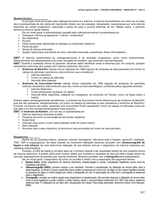 Arlindo Ugulino Netto – CIRURGIA ABDOMINAL– MEDICINA P7 – 2010.2
207
QUADRO CL…NICO
O principal sinal provocado pelo colangiocarcinoma é a icterícia. A icterícia de portadores de tumor da via biliar
não é acompanhada de dor súbita em hipocôndrio direito nem de colangite. Geralmente, caracteriza-se por uma icterícia
obstrutiva de caráter progressivo, associada a perda de peso e poucos sintomas de dor. Nestes casos, o paciente
demora a procurar ajuda médica.
De um modo geral, a sintomatologia causada pelo colangiocarcinoma é caracterizada por:
 Colestase: icterícia (progressiva) + colúria + acolia fecal
 Dor abdominal
 Prurido
 Febre (pode estar relacionada à colangite ou à abscesso hepático)
 Perda de peso
 Sinais de doença avançada
 Quadro relacionado aos fatores de risco: retocolite associada, parasitoses, litíase intra-hepática.
OBS
2
: A icterícia característica do colangiocarcinoma é de evolução progressiva, como vimos anteriormente.
Diferentemente da coledocolitíase e do tumor de papila de duodeno, que provocam icterícia flutuante.
OBS
3
: Durante a avaliação clínica do paciente, devemos saber identificar sinais e sintomas que, em conjunto, possam
caracterizar síndromes que cursam com icterícia obstrutiva, tais como:
 Síndrome de Bard-Pic. Estudo clínico realizado em 1888 seguido de autopsias de sete pacientes com tumor na
cabeça do pâncreas caracterizou esta síndrome, que consiste em:
 Icterícia obstrutiva.
 Tumor na cabeça do pâncreas
 Vesícula biliar palpável
 Síndrome de Courvoisier-Terrier: estudo clínico realizados em 1890 seguido de autopsias de pacientes
ictéricos caracterizou esta síndrome (que deu nome ao sinal semiológico), concluindo pelos seguintes achados:
 Icterícia Obstrutiva.
 Tumor periampular (qualquer um deles).
 Vesícula Biliar distendida, palpável (ou impalpável, se envolvida em fibrose, como na litiase biliar) e
indolor.
Embora sejam semiologicamente semelhantes, a síndrome de Courvoisier-Terrier diferencia-se da síndrome de Bard-Pic
pois ela não apresenta, obrigatoriamente, um tumor na cabeça do pâncreas (o que caracteriza a síndrome de Bard-Pic).
Contudo, na maioria dos casos, pacientes com Courvoisier-Terrier apresentam tumor na cabeça do pâncreas (uma vez
que este é um dos tumores periampulares mais comuns).
OBS
4
: A síndrome de Klatskin, por sua vez, é caracterizada por:
 Icterícia obstrutiva (crescente e total)
 Presença de tumor na convergência dos ductos hepáticos
 Acolia fecal
 Vesícula vazia (pois o tumor está localizado antes do ducto cístico)
 Sem colangite
 Acomete mais o sexo masculino (o feminino é mais acometido por tumor de vesícula biliar)
DIAGN†STICO
Diante de um paciente ictérico, devemos solicitar hemograma, bilirrubina total e frações, gama-GT, fosfatase,
TGO, TGP e coagulograma. Se estes exames se mostrarem alterados devemos proceder com ultrassonografia de
fígado e vias biliares. Se este determinar dilatação de vias biliares, tem-se o diagnóstico de icterícia obstrutiva por
colestase extra-hepática.
Portanto, a USG de fígado e via biliar deve ser o primeiro exame a ser requisitado diante de uma suspeita clínica
de icterícia obstrutiva. A própria USG pode mostrar dados que remetem à neoplasia de vesícula biliar (massa dentro da
vesícula, espessamento da parede) que, quando presente, devemos proceder com a tomografia para estadiamento.
De um modo geral, o diagnóstico do tumor na via biliar é obtido com a associação dos seguintes fatores:
 Exame físico: sinais sugestivos de icterícia obstrutiva, hepatomegalia e ascite, nodulações hepáticas (como sinal de
neoplasia avançada).
 Ultrassonografia (USG): primeiro exame a ser solicitado. Permite a visualização da dilatação da árvore biliar intra e
extra-hepática. Contudo, é pouco específica para avaliar a presença do tumor em via biliar ou da massa hepática (devido
à presença de alças e outros órgãos por sobre a topografia da via). A associação da USG com a tomografia é essencial
para o diagnóstico.
 Tomografia: consiste na melhor opção para diagnóstico e estadiamento. Ela permite observar a dilatação da árvore biliar
(intra e extra-hepática) e pode mostrar o efeito massa, ascite e carcinomatose peritoneal. Em 30% dos casos, podemos
observar pela TC dilatação da via biliar sem visualização da massa. Para estes pacientes, devemos indicar uma colangio-
RNM.
 