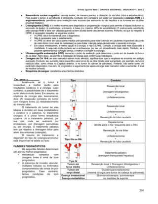 Arlindo Ugulino Netto – CIRURGIA ABDOMINAL– MEDICINA P7 – 2010.2
208
 Ressonância nuclear magnética: permite avaliar, de maneira precisa, a dilatação da via biliar (intra e extra-hepática).
Para avaliar o tumor, é semelhante à tomografia. Contudo, tem vantagens por poder ser associada à colangio-RNM e à
angio-ressonância, permitindo uma avaliação mais acurada das estruturas do hilo hepático e os tumores em via biliar
proximal (Klatskin).
 Colangiografia (CPRE): é o melhor exame para diagnóstico e programação cirúrgica (pois permite a biópsia do tumor ou
escovado da lesão). A positividade, entretanto, é baixa (no máximo, 62% de sensibilidade). É praticamente substituído
pela colangio-RNM e deve ser utilizada quando se tem dúvida diante dos demais exames. Portanto, no que diz respeito à
CPRE, é necessário ressaltar os seguintes pontos:
 A CPRE não é fundamental para o diagnóstico.
 Não é necessária para o estadiamento.
 A CPRE só deve ser usada como medida pré-operatória para tratar icterícia em pacientes inoperáveis do ponto
de vista clínico (com sinal de metástase) ou para tratar colangite antes de submeter o paciente à cirurgia.
 Em casos irressecáveis, a melhor opção é a cirurgia, e não a CPRE. Contudo, a cirurgia está mais associada à
morbidade. A segunda opção poderia ser a endoscopia, por ser um procedimento mais rápido. Contudo, se o
paciente apresenta boa condição clínica, o melhor a se fazer é a cirurgia.
 Ultrassonografia endoscópica (USE): aumenta o poder da avaliação, pois determina o ponto em de invasão do tumor
de via biliar. Além disso, ela permite a realização de biópsia para confirmação histológica.
 Dosagem do CA 19-9: se este marcador estiver muito elevado, significa dizer que a neoplasia se encontra em estágio
avançado. Contudo, seu aumento não é específico para tumor de via biliar (pode estar aumentado, por exemplo, no tumor
vesícula biliar, como vimos no Capítulo anterior, e no tumor do câncer de pâncreas). Portanto, não serve como um
parâmetro diagnóstico, mas sim, de prognóstico e seguimento (se após a cirurgia este marcador voltar a aumentar, é sinal
de recidiva tumoral).
 Bioquímica do sangue: caracteriza uma icterícia obstrutiva.
TRATAMENTO
Atualmente, se o tumor é
ressecável, a melhor opção para
resultados curativos é a cirurgia. Caso
contrário, a possibilidade de o tratamento
surtir efeito é muito baixa. Em resumo, os
objetivos da cirurgia são, basicamente,
dois: (1) ressecção completa do tumor
com margens livres; (2) restabelecimento
do trânsito biliar.
O tratamento do tumor de vias
biliares é dividido em duas modalidades:
o curativo e o paliativo. O tratamento
cirúrgico é a única forma terapêutica
curativa. Já o tratamento paliativo, por
sua vez, pode ser realizado por
endoscópio, por drenagem percutânea
ou por cirurgia. O tratamento paliativo
tem por objetivo a drenagem biliar para
alivio dos sintomas (colangite).
O resumo do tratamento, a
depender do tipo de colangiocarcinoma,
está disponível na tabela ao lado.
FATORES PROGNÓSTICOS
Os seguintes fatores determinam
um pior ou melhor prognóstico:
 Ressecção completa com
margens livres é sinal de bom
prognóstico
 A presença de invasão vascular,
múltiplos nódulos ou linfonodos
comprometidos são sinais de pior
prognóstico. Caso contrário,
temos condições de bom
prognóstico.
Tipo Conduta
Tipo I
Ressecção local
+
Drenagem biliodigestiva
+
Linfadenectomia
Tipo II
Ressecção local
+
Linfadenectomia
+
Ressecção do lobo caudado
Tipo IIIa ou IIIb
Hepatectomia
(direita para o IIIa / esquerda para o IIIb)
+
Ressecção da via biliar
+
Linfadenectomia
+
Ressecção do lobo caudado
Tipo IV
Tratamento paliativo
(drenagem transparieto hepática)
Tumor em
terço médio
Ressecção local + Drenagem biliodigestiva +
Linfadenectomia
Tumor em
terço distal
Duodenopancreatectomia
(mesma cirurgia para tumor de cabeça do pâncreas)
Doença irressecável
Doença metastática
Quimiorradioterapia, quimioterapia
ou medidas de suporte
 