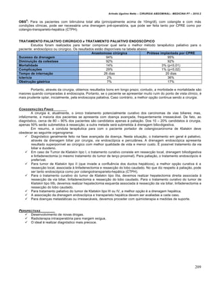 Arlindo Ugulino Netto – CIRURGIA ABDOMINAL– MEDICINA P7 – 2010.2
209
OBS
5
: Para os pacientes com bilirrubina total alta (principalmente acima de 10mg/dl), com colangite e com m†s
condi€‰es cl„nicas, pode ser necess†ria uma drenagem pr‚-operat‡ria, que pode ser feita tanto por CPRE como por
colangio-transparieto-hep†tica (CTPH).
TRATAMENTO PALIATIVO CIRÚRGICO x TRATAMENTO PALIATIVO ENDOSCÓPICO
Estudos foram realizados para tentar comprovar qual seria o melhor m‚todo terapƒutico paliativo para o
paciente: endosc‡pico ou cirŠrgico. Os resultados est•o dispon„veis na tabela abaixo:
Anastomose cirúrgica Prótese implantada por CPRE
Sucesso da drenagem 94% 95%
Diminuição da colestase 92% 92%
Mortalidade 14% 3% (p<0,01)
Complicações 29% 1% (p<0,02)
Tempo de internação 26 dias 20 dias
Icterícia 2% 36%
Obstrução gástrica 7% 17%
Portanto, atrav‚s da cirurgia, obtemos resultados bons em longo prazo; contudo, a morbidade e mortalidade s•o
maiores quando comparadas ‹ endoscopia. Portanto, se o paciente se apresentar muito ruim do ponto de vista cl„nico, ‚
mais prudente optar, inicialmente, pela endoscopia paliativa. Caso contr†rio, a melhor op€•o continua sendo a cirurgia.
CONSIDERA•‚ES FINAIS
A cirurgia ‚, atualmente, o Šnico tratamento potencialmente curativo dos carcinomas de vias biliares; mas,
infelizmente, a maioria dos pacientes se apresenta com doen€a avan€ada, frequentemente irressec†vel. De fato, ao
diagn‡stico, cerca de 80 – 90% dos pacientes s•o candidatos apenas ‹ palia€•o. Dos 10 – 20% candidatos ‹ cirurgia,
apenas 50% ser•o submetidos ‹ ressec€•o; a outra metade ser† submetida ‹ drenagem bilio-digestiva.
Em resumo, a conduta terapƒutica para com o paciente portador de colangiocarcinoma de Klatskin deve
obedecer ao seguinte organograma:
 Diagn‡stico geralmente feito na fase avan€ada da doen€a. Nesta situa€•o, o tratamento em geral ‚ paliativo,
atrav‚s da drenagem biliar por cirurgia, via endosc‡pica e percut…nea. A drenagem endosc‡pica apresenta
resultado superpon„vel ao cirŠrgico com melhor qualidade de vida e menor custo. ˆ poss„vel tratamento da via
biliar e duodeno.
 Em caso de Tumor de Klatskin tipo I, o tratamento curativo consiste em ressec€•o local, drenagem biliodigestiva
e linfadenectomia (o mesmo tratamento do tumor de ter€o proximal). Para palia€•o, o tratamento endosc‡pcio ‚
prefer„vel.
 Para tumor de Klatskin tipo II (que invade a confluƒncia dos ductos hep†ticos), a melhor op€•o curativa ‚ a
ressec€•o local, associada ‹ linfadenectomia e ressec€•o do lobo caudado. No que diz respeito ‹ palia€•o, pode
ser tanto endosc‡pica como por colangiotransparieto-hep†tica (CTPH).
 Para o tratamento curativo do tumor de Klatskin tipo IIIa, devemos realizar hepatectomia direita associada ‹
ressec€•o da via biliar, linfadenectomia e ressec€•o do lobo caudado. Para o tratamento curativo do tumor de
Klatskin tipo IIIb, devemos realizar hepatectomia esquerda associada ‹ ressec€•o da via biliar, linfadenectomia e
ressec€•o do lobo caudado.
 Para tratamento paliativo do tumor de Klatskin tipo III ou IV, a melhor op€•o ‚ a drenagem hep†tica.
 A associa€•o da drenagem endosc‡pica e transparieto hep†tica devem ser avaliadas a cada caso.
 Para doen€as metast†ticas ou irressec†veis, devemos proceder com quimioterapia e medidas de suporte.
PERSPECTIVAS
 Desenvolvimento de novas drogas.
 Radioterapia intraoperat‡ria para margem ex„gua.
 O ideal ‚ realizar diagn‡stico mais precoce.
 