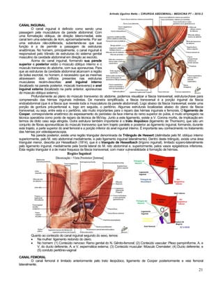 Arlindo Ugulino Netto – CIRURGIA ABDOMINAL– MEDICINA P7 – 2010.2
21
CANAL INGUINAL
O canal inguinal é definido como sendo uma
passagem pela musculatura da parede abdominal. Com
uma formatação obliqua, de direção látero-medial, este
canal tem uma extensão de 4cm, aproximadamente. Por ser
uma estrutura não-obliterada, subentende-se que sua
função é a de permitir a passagem de estruturas
anatômicas. No homem, principalmente, o canal inguinal é
responsável pelo trânsito de estruturas do sistema genital
masculino da cavidade abdominal em direção ao escroto.
Acima do canal inguinal, formando sua parede
superior e posterior estão o músculo obliquo interno e o
músculo transverso do abdome, com sua aponeurose. Para
que as estruturas da cavidade abdominal alcancem a região
da bolsa escrotal, no homem, é necessário que as mesmas
atravessem dois orifícios presentes nas estruturas
musculares recém-descritas: anel inguinal interno
(localizado na parede posterior, músculo transverso) e anel
inguinal externo (localizado na parte anterior, aponeurose
do músculo oblíquo externo).
Profundamente ao plano do músculo transverso do abdome, podemos visualizar a fáscia transversal, estrutura-chave para
compreensão das hérnias inguinais indiretas. De maneira simplificada, a fáscia transversal é a porção inguinal da fáscia
endoabdominal (que é a fáscia que reveste toda a musculatura da parede abdominal). Logo abaixo da fáscia transversal, existe uma
porção de gordura pré-peritoneal e, logo em seguida, o peritônio. Algumas estruturas localizadas abaixo do plano da fáscia
transversal, ou seja, entre esta e o peritônio, são muito importantes para o reparo das hérnias inguinais e femorais. O ligamento de
Cooper, correspondente anatômico do espessamento do periósteo da face interna do ramo superior do púbis, é muito empregado na
técnica operatória como ponto de reparo da técnica de McVay. Junto a este ligamento, existe a V. Corona mortis, de implicação em
termos de óbito caso seja atingida. Outra estrutura também importante é o trato iliopúbico (ligamento de Thomsom), que são um
conjunto de fibras aponeuróticas do músculo transverso que tem trajeto paralelo e posterior ao ligamento inguinal, formando, durante
este trajeto, a parte superior do anel femoral e a porção inferior do anel inguinal interno. É importante seu conhecimento no tratamento
das hérnias por videolaparoscopia.
Na parede posterior, existe uma região triangular denominada de Triângulo de Hessert (delimitada pelo M. oblíquo interno
superiormente, pelo M. reto abdominal medialmente, e pelo ligamento inguinal lateralmente). Dentro deste triângulo, existe uma área
triangular menor, descrita por Hesselbach (1814), que é o triangulo de Hesselbach (trígono inguinal), limitado súpero-lateralmente
pelo ligamento inguinal, medialmente pela borda lateral do M. reto abdominal e, superiormente, pelos vasos epigástricos inferiores.
Esta região triangular é a de maior fraqueza da fáscia transversal, com maior vulnerabilidade à formação de hérnias.
Quanto ao conteúdo do canal inguinal segundo do sexo, temos:
 Na mulher: ligamento redondo do útero.
 No homem: (1) Conteúdo nervoso: Ramo genital do N. Gênito-femoral; (2) Conteúdo vascular: Plexo pampiniforme, A. e
V. do ducto deferente, A. e V. espermática externa; (3) Conteúdo muscular: Músculo Cremáster; (4) Ducto deferente; e
(5) conduto peritônio-vaginal
CANAL FEMORAL
O canal femoral é limitado anteriormente pelo trato ileopúbico, ligamento de Cooper posteriormente e veia femoral
lateralmente.
 