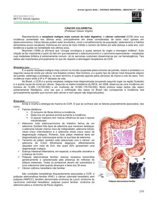 Arlindo Ugulino Netto – CIRURGIA ABDOMINAL– MEDICINA P7 – 2010.2
210
MED RESUMOS 2012
NETTO, Arlindo Ugulino.
CIRURGIA ABDOMINAL _________
CÂNCER COLORRETAL
(Professor Cássio Virgílio)
Representando a neoplasia maligna mais comum do tubo digestivo, o câncer colorretal (CCR) teve sua
incidƒncia aumentada nos Šltimos anos, principalmente em †reas consideradas de baixo risco (pa„ses em
desenvolvimento). V†rios fatores podem estar envolvidos, como o envelhecimento da popula€•o, sedentarismo e h†bitos
alimentares pouco saud†veis. Estima-se em cerca de meio milh•o o nŠmero de ‡bitos por esta doen€a a cada ano, com
tendƒncia a queda na mortalidade nos Šltimos anos.
Moynihan (1908) j† afirmava que “cirurgia oncol‡gica ‚ quase sempre do ‡rg•o e drenagem linf†tica”. Esta
cita€•o se faz importante a partir do fato em que estudamos o adenocarcinoma e o carcinoma espinocelular – neoplasias
cuja met†stase linf†tica ‚ extremamente comum. J† os sarcomas costumam disseminar-se por via hematogƒnica. Tais
dados s•o importantes principalmente no que diz respeito ‹ abordagem terapƒutica do CCR.
EPIDEMIOLOGIA
ˆ a quarta neoplasia maligna mais comum no mundo (superada pelos tumores de pulm•o, mama e pr‡stata) e a
segunda causa de morte por c…ncer nos Estados Unidos. Nos homens, ‚ o quarto tipo de c…ncer mais frequente (depois
de pulm•o, estŒmago e pr‡stata) e, no sexo feminino, ‚ superado apenas pelos c…nceres de mama e colo de Štero. Tem
incidƒncia maior entre a 6— e 7— d‚cadas de vida.
No Brasil, o CCR ‚ a quinta neoplasia maligna mais diagnosticada (ocupando segundo lugar na regi•o Sudeste)
e a quarta causa de morte por c…ncer. Segundo os dados brasileiros do INCA, em 2008, observou-se uma incidƒncia em
homens de 12.490 (13/100.000) e em mulheres de 14.500 (15/100.000). Muito embora estes dados n•o sejam
extremamente fidedignos, uma vez que a notifica€•o dos casos no Brasil n•o corresponde ‹ incidƒncia real
(principalmente aqueles que morrem pelo c…ncer e nem sequer s•o diagnosticados).
ETIOLOGIA
Ainda ‚ incerta a etiologia da maioria do CCR. O que se conhece s•o os fatores possivelmente associados, tais
como:
 Fatores diet‚ticos
 O consumo de fibras diminui a incidƒncia.
 Dieta rica em gordura animal aumenta a incidƒncia
 O a€Šcar mascavo tem menos influƒncia do que o a€Šcar
industrializado
 Adenoma: todo adenocarcinoma de intestino deriva de um
adenoma. Existem trƒs tipos de adenoma que merecem destaque:
o adenoma tubular (menor risco de malignidade), adenoma tŠbulo-
viloso (risco intermedi†rio) e o adenoma viloso (risco maior de
degenera€•o maligna). Portanto, todo p‡lipo intestinal deve ser
diagnosticado por colonoscopia ainda na sua fase de adenoma.
 Tamanho do p‡lipo: tamb‚m est† relacionado com o c…ncer: um
adenoma de 0,5cm dificilmente degenera; diferentemente
daqueles com mais de 2cm, dos quais 20% apresentam uma
degenera€•o maligna.
 Doen€a intestinal inflamat‡ria: em especial, a retocolite ulcerativa e
a doen€a de Crohn.
 Polipose adenomatosa familiar: doen€a recessiva transmitida
geneticamente e caracterizada pela presen€a de milhares de
p‡lipos intestinais. Todos os portadores devem ser submetidos a
uma colectomia total quando alcan€am a faixa dos 30 anos.
 C…ncer colŒnico heredit†rio n•o familiar
S•o condi€‰es heredit†rias frequentemente associadas a CCR: a
polipose adenomatosa familiar (PAF); o c…ncer colorretal heredit†rio sem
polipose (HNPCC), tamb‚m denominada s„ndrome de Lynch; s„ndrome do
carcinoma colorretal heredit†rio; polipose juvenil familiar; s„ndrome do
adenoma plano e s„ndrome de Peutz-Jeghers.
 