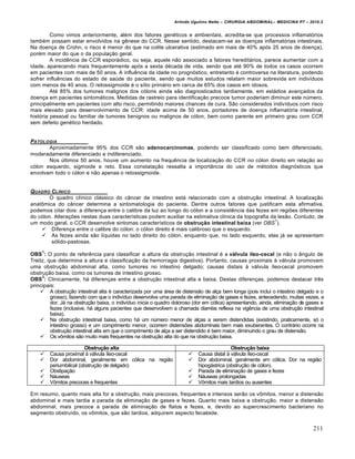 Arlindo Ugulino Netto – CIRURGIA ABDOMINAL– MEDICINA P7 – 2010.2
211
Como vimos anteriormente, além dos fatores genéticos e ambientais, acredita-se que processos inflamatórios
também possam estar envolvidos na gênese do CCR. Nesse sentido, destacam-se as doenças inflamatórias intestinais.
Na doença de Crohn, o risco é menor do que na colite ulcerativa (estimado em mais de 40% após 25 anos de doença),
porém maior do que o da população geral.
A incidência de CCR esporádico, ou seja, aquele não associado a fatores hereditários, parece aumentar com a
idade, aparecendo mais frequentemente após a sexta década de vida, sendo que até 90% de todos os casos ocorrem
em pacientes com mais de 50 anos. A influência da idade no prognóstico, entretanto é controversa na literatura, podendo
sofrer influências do estado de saúde do paciente, sendo que muitos estudos relatam maior sobrevida em indivíduos
com menos de 40 anos. O retossigmoide é o sítio primário em cerca de 65% dos casos em idosos.
Até 85% dos tumores malignos dos cólons ainda são diagnosticados tardiamente, em estádios avançados da
doença em pacientes sintomáticos. Medidas de rastreio para identificação precoce tumor poderiam diminuir este número,
principalmente em pacientes com alto risco, permitindo maiores chances de cura. São considerados indivíduos com risco
mais elevado para desenvolvimento de CCR: idade acima de 50 anos, portadores de doença inflamatória intestinal,
história pessoal ou familiar de tumores benignos ou malignos de cólon, bem como parente em primeiro grau com CCR
sem defeito genético herdado.
PATOLOGIA
Aproximadamente 95% dos CCR são adenocarcinomas, podendo ser classificado como bem diferenciado,
moderadamente diferenciado e indiferenciado.
Nos últimos 50 anos, houve um aumento na frequência de localização do CCR no cólon direito em relação ao
cólon esquerdo, sigmoide e reto. Essa constatação ressalta a importância do uso de métodos diagnósticos que
envolvam todo o cólon e não apenas o retossigmoide.
QUADRO CL…NICO
O quadro clínico clássico do câncer de intestino está relacionado com a obstrução intestinal. A localização
anatômica do câncer determina a sintomatologia do paciente. Dentre outros fatores que justificam esta afirmativa,
podemos citar dois: a diferença entre o calibre da luz ao longo do cólon e a consistência das fezes em regiões diferentes
do cólon. Alterações nestas duas características podem auxiliar na estimativa clínica da topografia da lesão. Contudo, de
um modo geral, o CCR desenvolve sintomas característicos de obstrução intestinal baixa (ver OBS
1
).
 Diferença entre o calibre do cólon: o cólon direito é mais calibroso que o esquerdo.
 As fezes ainda são líquidas no lado direito do cólon, enquanto que, no lado esquerdo, elas já se apresentam
sólido-pastosas.
OBS
1
: O ponto de referência para classificar a altura da obstrução intestinal é a válvula íleo-cecal (e não o ângulo de
Treitz, que determina a altura e classificação da hemorragia digestiva). Portanto, causas proximais à válvula promovem
uma obstrução abdominal alta, como tumores no intestino delgado; causas distais à válvula íleo-cecal promovem
obstrução baixa, como os tumores de intestino grosso.
OBS
2
: Clinicamente, há diferenças entre a obstrução intestinal alta e baixa. Destas diferenças, podemos destacar três
principais:
 A obstrução intestinal alta é caracterizada por uma área de distensão de alça bem longa (pois inclui o intestino delgado e o
grosso), fazendo com que o indivíduo desenvolva uma parada de eliminação de gases e fezes, antecedendo, muitas vezes, a
dor. Já na obstrução baixa, o indivíduo inicia o quadro doloroso (dor em cólica) apresentando, ainda, eliminação de gases e
fezes (inclusive, há alguns pacientes que desenvolvem a chamada diarréia reflexa na vigência de uma obstrução intestinal
baixa).
 Na obstrução intestinal baixa, como há um número menor de alças a serem distendidas (existindo, praticamente, só o
intestino grosso) e um comprimento menor, ocorrem distensões abdominais bem mais exuberantes. O contrário ocorre na
obstrução intestinal alta em que o comprimento de alça a ser distendido é bem maior, diminuindo o grau de distensão.
 Os vômitos são muito mais frequentes na obstrução alta do que na obstrução baixa.
Obstrução alta Obstrução baixa
 Causa proximal à válvula íleo-cecal
 Dor abdominal, geralmente em cólica na região
periumbilical (obstrução de delgado)
 Obstipação
 Náuseas
 Vômitos precoces e frequentes
 Causa distal à válvula íleo-cecal
 Dor abdominal, geralmente em cólica. Dor na região
hipogástrica (obstrução de cólon).
 Parada de eliminação de gases e fezes
 Náuseas prolongadas
 Vômitos mais tardios ou ausentes
Em resumo, quanto mais alta for a obstrução, mais precoces, frequentes e intensos serão os vômitos, menor a distensão
abdominal e mais tardia a parada da eliminação de gases e fezes. Quanto mais baixa a obstrução, maior a distensão
abdominal, mais precoce a parada de eliminação de flatos e fezes, e, devido ao supercrescimento bacteriano no
segmento obstruído, os vômitos, que são tardios, adquirem aspecto fecaloide.
 