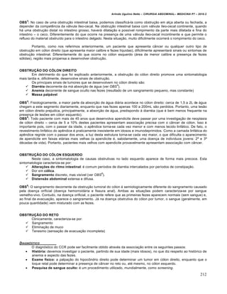 Arlindo Ugulino Netto – CIRURGIA ABDOMINAL– MEDICINA P7 – 2010.2
212
OBS
3
: No caso de uma obstru€•o intestinal baixa, podemos classific†-la como obstru€•o em al€a aberta ou fechada, a
depender da competƒncia da v†lvula „leo-cecal. Na obstru€•o intestinal baixa com v†lvula „leo-cecal continente, quando
h† uma obstru€•o distal no intestino grosso, haver† dilata€•o e poss„vel rompimento da parte mais dilatada e fina do
intestino – o ceco. Diferentemente do que ocorre na presen€a de uma v†lvula „leo-cecal incontinente e que permite o
refluxo do material obstru„do para o intestino delgado. Nesta situa€•o, muito dificilmente ocorrer† o rompimento do ceco.
Portanto, como nos referimos anteriormente, um paciente que apresenta c…ncer ou qualquer outro tipo de
obstru€•o em c‡lon direito (que apresenta maior calibre e fezes l„quidas), dificilmente apresentar† sinais ou sintomas de
obstru€•o intestinal. Diferentemente do que ocorre no c‡lon esquerdo (†rea de menor calibre e presen€a de fezes
s‡lidas), regi•o mais propensa a desenvolver obstru€•o.
OBSTRUÇÃO DO CÓLON DIREITO
Em detrimento do que foi explicado anteriormente, a obstru€•o do c‡lon direito promove uma sintomatologia
mais tardia e, dificilmente, desenvolve sinais de obstru€•o.
Os principais sinais de tumores que se desenvolvem no c‡lon direito s•o:
 Diarréia decorrente da m† absor€•o de †gua (ver OBS
4
).
 Anemia decorrente de sangue oculto nas fezes (resultado de um sangramento pequeno, mas constante)
 Massa palpável
OBS
4
: Fisiologicamente, a maior parte da absor€•o de †gua di†ria acontece no c‡lon direito: cerca de 1,5 a 2L de †gua
chegam a este segmento diariamente, enquanto que nas fezes apenas 100 a 200mL s•o perdidos. Portanto, uma les•o
em c‡lon direito prejudica, principalmente, a absor€•o de †gua, predispondo ‹ diarr‚ia (que ‚ bem menos frequente na
presen€a de les‰es em c‡lon esquerdo).
OBS
5
: Todo paciente com mais de 45 anos que desenvolva apendicite deve passar por uma investiga€•o de neoplasia
de c‡lon direito – cerca de 5 a 10% destes pacientes apresentam associa€•o precisa com o c…ncer de c‡lon. Isso ‚
importante pois, com o passar da idade, o apƒndice torna-se cada vez menor e com menos tecido linf†tico. De fato, o
revestimento linf†tico do apƒndice ‚ praticamente inexistente em idosos e imunodeprimidos. Como a camada linf†tica do
apƒndice regride com o passar dos anos, a luz desta estrutura torna-se cada vez maior, o que dificulta o aparecimento
de apendicite em faixas et†rias mais velhas (a apendicite ‚, sabidamente, uma doen€a de indiv„duos jovens: 2— e 3—
d‚cadas de vida). Portanto, pacientes mais velhos com apendicite provavelmente apresentam associa€•o com c…ncer.
OBSTRUÇÃO DO CÓLON ESQUERDO
Neste caso, a sintomatologia de causas obstrutivas no lado esquerdo aparece de forma mais precoce. Esta
sintomatologia caracteriza-se por:
 Alterações do ritmo intestinal: ‚ comum per„odos de diarr‚ia intercalados por per„odos de constipa€•o.
 Dor em cólica.
 Sangramento discreto, mas vis„vel (ver OBS
6
).
 Distensão abdominal extensa e difusa.
OBS
6
: O sangramento decorrente da obstru€•o tumoral do c‡lon ‚ semiologicamente diferente do sangramento causado
pela doen€a orificial (doen€a hemorroid†ria e fissura anal). Ambas as situa€‰es podem caracteriza-se por sangue
vemelho-vivo. Contudo, na doen€a orificial, o paciente refere que as primeiras fezes aparecem normais (sem sangue) e,
ao final da evacua€•o, aparece o sangramento. J† na doen€a obstrutiva do c‡lon por tumor, o sangue (geralmente, em
pouca quantidade) vem misturado com as fezes.
OBSTRUÇÃO DO RETO
Clinicamente, caracteriza-se por:
 Sangramento
 Elimina€•o de muco
 Tenesmo (sensa€•o de evacua€•o incompleta)
DIAGN†STICO
O diagn‡stico do CCR pode ser facilmente obtido atrav‚s da associa€•o entre os seguintes passos:
 História: devemos investigar o paciente, partindo de sua idade (mais idosos), no que diz respeito ao hist‡rico de
anemia e aspecto das fezes.
 Exame físico: a palpa€•o do hipocŒndrio direito pode determinar um tumor em c‡lon direito, enquanto que o
toque retal pode determinar a presen€a de c…ncer no reto ou, at‚ mesmo, no c‡lon esquerdo.
 Pesquisa de sangue oculto: ‚ um procedimento utilizado, mundialmente, como screening.
 