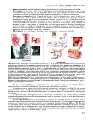 Arlindo Ugulino Netto – CIRURGIA ABDOMINAL– MEDICINA P7 – 2010.2
213
 Exame proctológico: que inclui inspe€•o, palpa€•o (toque retal), anuscopia e retosigmoidoscopia flex„vel.
 Enema opaco: foi, por anos, o Šnico meio diagn‡stico para tumores n•o alcan€ados pelo toque retal ou pela
retossigmoidoscopia r„gida at‚ que, em 1967, Welin descreveu o duplo contraste, com b†rio e ar. O enema
opaco se faz importante principalmente naquelas les‰es de colo esquerdo com estenose n•o-obstrutiva.
 Colonoscopia invasiva (padrão) e virtual: ‚ considerada por muitos autores como um exame complementar
ao enema opaco, tendo a grande vantagem em rela€•o a este de permitir bi‡psia da les•o suspeita e
estadiamento. Pode ser feita no modo virtual (feita por tomografia e reconstru€•o 3D). Contudo, a colonoscopia
virtual n•o consegue identificar les‰es mais planas ou com menos de 0,5cm e nem mostra a cor (enquanto que o
colonosc‡pio tradicional consegue). Pacientes com CCR, mesmo os de localiza€•o distal, precisam ser
avaliados em todo o c‡lon (atrav‚s de colonoscopia), pois, al‚m de ter havido um aumento na incidƒncia de
tumores ‹ direita em rela€•o ao retossigmoide, existe a possibilidade de tumores sincrŒnicos (ver OBS
7
).
Portanto, a colonoscopia invasiva tradicional consiste no exame padr•o-ouro para CCR, pois, al‚m de fornecer o
diagn‡stico, permite a bi‡psia e, muitas vezes, tratamento.
 TC de abdome: serve n•o s‡ para o diagn‡stico, como contribui com o estadiamento das les‰es.
OBS7
: Pacientes que desenvolvem CCR apresentam uma chance de 2 a 4% de desenvolverem outro tumor em outra localiza€•o do
intestino grosso. Do ponto de vista diagn‡stico, estes tumores podem ser classificados como sincrômico ou metacrômico. Se o
diagn‡stico das les‰es ocorrer em um per„odo inferior a 6 meses, diz-se que os tumores s•o sincrŒmicos (ao mesmo tempo). J† se o
intervalo de diagn‡stico entre os dois tumores for superior a 6 meses, classificam-se como metacrŒmicos. Portanto, tumores s•o ditos
sincrŒnicos quando se apresentam simultaneamente ao diagn‡stico ou no ato operat‡rio, descartando-se obviamente a possibilidade
de les‰es por contiguidade. Tumores metacrŒnicos s•o encontrados no seguimento dos pacientes j† submetidos ‹ ressec€•o
cirŠrgica, excluindo-se evidentemente a possibilidade de les•o n•o diagnosticada ‹ ‚poca do diagn‡stico (quando seria sincrŒnica) ou
de recidiva do tumor operado. P‡lipos sincrŒnicos ocorrem em at‚ 18 a 27% dos casos. No caso de tumores malignos, essa
frequƒncia ‚ de 1,5 at‚ 8%. Neoplasias metacrŒnicas s•o encontradas no seguimento de at‚ 0,6 a 8% dos pacientes.
OBS8
: A informa€•o trazida pela OBS7
se faz importante pois, quando diagnosticamos um tumor em qualquer localidade do intestino
grosso do paciente, significa dizer que temos a obriga€•o de procurar por tumores em todo o restante do c‡lon dele. Al‚m disso,
depois que um paciente apresentou c…ncer e foi curado, ele deve ser submetido, durante o resto da vida, a colonoscopias a cada 3 –
5 anos, a depender da literatura pesquisada.
Por ser o exame padr•o-ouro, a colonoscopia deve ser o primeiro exame a ser solicitado. Como a
retosigmoidoscopia invasiva faz parte do exame proctol‡gico, ela tamb‚m deve ser solicitada.
A realiza€•o inicial de bi‡psia por retossigmoidoscopia pode agilizar o diagn‡stico, com 25 a 35% dos tumores
sendo acess„veis para o retossigmoidosc‡pio r„gido. No entanto, para uma avalia€•o mais completa do c‡lon, com
elevada acur†cia e inclusive com possibilidade de remo€•o de pequenos p‡lipos, o mais indicado ‚ a realiza€•o de
colonoscopia.
O aspecto da les•o ‹ retossigmoidoscopia ou colonoscopia ‚ caracter„stico, com a borda distal de colora€•o
vinhosa ou avermelhada, podendo tomar as formas ulcerada, anelar ou polip‡ide. A bi‡psia da les•o deve incluir tanto o
centro como a periferia da les•o.
Exames laboratoriais podem ser importantes para avalia€•o das condi€‰es cl„nicas do paciente, como o
hemograma para quantifica€•o da anemia devida a sangramento intestinal crŒnico, ou no seguimento. Neste caso, s•o
utilizados mais frequentemente marcadores tumorais como o antígeno carcinoembrionário (CEA) e o CA 19-9, que
s•o, na verdade, pouco espec„ficos, alterando-se tamb‚m em doen€as inflamat‡rias, alcoolismo e tabagismo, existindo
tamb‚m tumores que n•o expressam ant„genos. Logo, n•o servem para diagn‡stico e sim para seguimento do paciente,
com uma dosagem inicial na avalia€•o pr‚-operat‡ria e mensura€‰es peri‡dicas no p‡s-tratamento. Enzimas hep†ticas
tamb‚m s•o Šteis na pesquisa de met†stases para o f„gado.
 