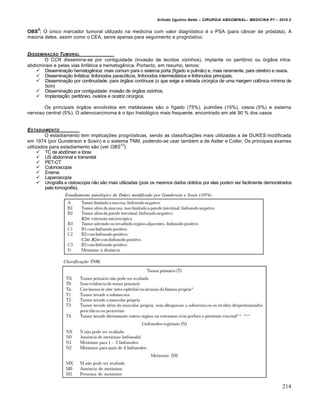 Arlindo Ugulino Netto – CIRURGIA ABDOMINAL– MEDICINA P7 – 2010.2
214
OBS
9
: O único marcador tumoral utilizado na medicina com valor diagnóstico é o PSA (para câncer de próstata). A
maioria deles, assim como o CEA, serve apenas para seguimento e prognóstico.
DISSEMINA•„O TUMORAL
O CCR dissemina-se por contiguidade (invasão de tecidos vizinhos), implante no peritônio ou órgãos intra-
abdominais e pelas vias linfática e hematogênica. Portanto, em resumo, temos:
 Disseminação hematogênica: mais comum para o sistema porta (fígado e pulmão) e, mais raramente, para cérebro e ossos.
 Disseminação linfática: linfonodos paracólicos, linfonodos intermediários e linfonodos principais.
 Disseminação por continuidade: para órgãos contínuos (o que exige a retirada cirúrgica de uma margem colônica mínima de
5cm)
 Disseminação por contiguidade: invasão de órgãos vizinhos.
 Implantação: peritôneo, ovários e cicatriz cirúrgica.
Os principais órgãos envolvidos em metástases são o fígado (75%), pulmões (15%), ossos (5%) e sistema
nervoso central (5%). O adenocarcinoma é o tipo histológico mais frequente, encontrado em até 90 % dos casos
ESTADIAMENTO
O estadiamento tem implicações prognósticas, sendo as classificações mais utilizadas a de DUKES modificada
em 1974 (por Gunderson e Sosin) e o sistema TNM, podendo-se usar também a de Astler e Coller. Os principais exames
utilizados para estadiamento são (ver OBS
10
):
 TC de abdômen e tórax
 US abdominal e transretal
 PET-CT
 Colonoscopia
 Enema
 Laparoscopia
 Urografia e cistoscopia não são mais utilizadas (pois os mesmos dados obtidos por elas podem ser facilmente demonstrados
pela tomografia).
 
