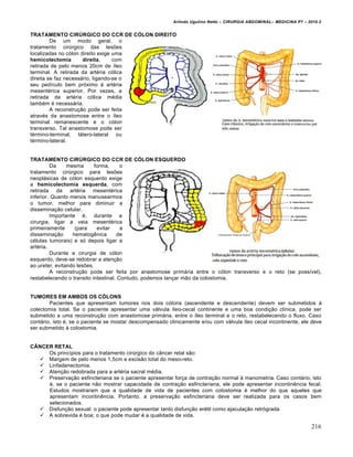 Arlindo Ugulino Netto – CIRURGIA ABDOMINAL– MEDICINA P7 – 2010.2
216
TRATAMENTO CIRÚRGICO DO CCR DE CÓLON DIREITO
De um modo geral, o
tratamento cirúrgico das lesões
localizadas no cólon direito exige uma
hemicolectomia direita, com
retirada de pelo menos 20cm de íleo
terminal. A retirada da artéria cólica
direita se faz necessário, ligando-se o
seu pedículo bem próximo à artéria
mesentérica superior. Por vezes, a
retirada da artéria cólica média
também é necessária.
A reconstrução pode ser feita
através da anastomose entre o íleo
terminal remanescente e o cólon
transverso. Tal anastomose pode ser
término-terminal, látero-lateral ou
término-lateral.
TRATAMENTO CIRÚRGICO DO CCR DE CÓLON ESQUERDO
Da mesma forma, o
tratamento cirúrgico para lesões
neoplásicas de cólon esquerdo exige
a hemicolectomia esquerda, com
retirada da artéria mesentérica
inferior. Quanto menos manusearmos
o tumor, melhor para diminuir a
disseminação celular.
Importante é, durante a
cirurgia, ligar a veia mesentérica
primeiramente (para evitar a
disseminação hematogênica de
células tumorais) e só depois ligar a
artéria.
Durante a cirurgia de cólon
esquerdo, deve-se redobrar a atenção
ao ureter, evitando lesões.
A reconstrução pode ser feita por anastomose primária entre o cólon transverso e o reto (se possível),
restabelecendo o transito intestinal. Contudo, podemos lançar mão da colostomia.
TUMORES EM AMBOS OS CÓLONS
Pacientes que apresentam tumores nos dois cólons (ascendente e descendente) devem ser submetidos à
colectomia total. Se o paciente apresentar uma válvula íleo-cecal continente e uma boa condição clínica, pode ser
submetido a uma reconstrução com anastomose primária, entre o íleo terminal e o reto, restabelecendo o fluxo. Caso
contário, isto é, se o paciente se mostar descompensado clinicamente e/ou com válvula íleo cecal incontinente, ele deve
ser submetido à colostomia.
CÂNCER RETAL
Os princípios para o tratamento cirúrgico do câncer retal são:
 Margem de pelo menos 1,5cm e excisão total do meso-reto.
 Linfadenectomia.
 Atenção redobrada para a artéria sacral média.
 Preservação esfincteriana se o paciente apresentar força de contração normal à manometria. Caso contário, isto
é, se o paciente não mostrar capacidade de contração esfincteriana, ele pode apresentar incontinência fecal.
Estudos mostraram que a qualidade de vida de pacientes com colostomia é melhor do que aqueles que
apresentam incontinência. Portanto, a preservação esfincteriana deve ser realizada para os casos bem
selecionados.
 Disfunção sexual: o paciente pode apresentar tanto disfunção erétil como ejaculação retrógrada
 A sobrevida é boa; o que pode mudar é a qualidade de vida.
 