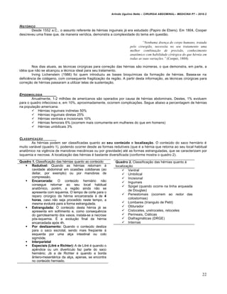 Arlindo Ugulino Netto – CIRURGIA ABDOMINAL– MEDICINA P7 – 2010.2
22
HIST†RICO
Desde 1552 a.C., o assunto referente às hérnias inguinais já era estudado (Papiro de Ebers). Em 1804, Cooper
descreveu uma frase que, de maneira verídica, demonstra a complexidade do tema em questão.
“Nenhuma doen•a do corpo humano, tratada
pelo cirurgi‚o, necessita no seu tratamento uma
melhor combina•‚o de precis‚o, conhecimento
anatƒmico com habilidade cir„rgica do que h…rnia em
todas as suas varia•†es.” (Cooper, 1804).
Nos dias atuais, as técnicas cirúrgicas para correção das hérnias são inúmeras, o que demonstra, em parte, a
idéia que não se alcançou a técnica ideal para seu tratamento.
Irving Lichenstein (1986) foi quem introduziu as bases bioquímicas da formação de hérnias. Basea-se na
deficiência de colágeno, com consequente fragilização da região. A partir desta informação, as técnicas cirúrgicas para
correção de hérnias passaram a utilizar telas de sustentação.
EPIDEMIOLOGIA
Anualmente, 1-2 milhões de americanos são operados por causa de hérnias abdominais. Destes, 1% evoluem
para o quadro infeccioso e, em 10%, aproximadamente, ocorrem complicações. Segue abaixo a percentagem de hérnias
na população americana:
 Hérnias inguinais indiretas 50%
 Hérnias inguinais diretas 25%
 Hérnias ventrais e incisionais 10%
 Hérnias femorais 6% (ocorrem mais comumente em mulheres do que em homens)
 Hérnias umbilicais 3%
CLASSIFICA•„O
As hérnias podem ser classificadas quanto ao seu conteúdo e localização. O conteúdo do saco herniário é
muito variável (quadro 1), podendo ocorrer desde as formas redutíveis (que é a hérnia que retorna ao seu local habitual
anatômico na vigência de manobras mecânicas ou por gravidade) até as formas estranguladas, que se caracterizam por
isquemia e necrose. A localização das hérnias é bastante diversificada (conforme mostra o quadro 2).
Quadro 2. Classificação das hérnias quanto à
localização
 Ventral
 Umbilical
 Incisional
 Inguinais
 Spigel (quando ocorre na linha arqueada
de Douglas)
 Periestomais (ocorrem ao redor das
colostomias)
 Lombares (triangulo de Petit)
 Obturador
 Cistoceles, uretroceles, retoceles
 Perineais, Ciáticas
 Diafragmáticas (DRGE)
 Internas
Quadro 1. Classificação das hérnias quanto ao conteúdo
 Redutível: Quando as hérnias retornam à
cavidade abdominal em ocasiões cotidianas (ao
deitar, por exemplo) ou por manobras de
compressão.
 Encarcerada: O conteúdo herniário não
consegue retornar ao seu local habitual
anatômico, porém, a região ainda não se
apresenta com isquemia. O tempo de corte para o
reparo cirúrgico da hérnia encarcerada é de 4
horas, caso não seja procedido neste tempo, a
mesma evoluirá para a forma estrangulada.
 Estrangulada: O conteúdo desta hérnia já se
apresenta em sofrimento e, como consequência
do garroteamento dos vasos, instala-se a necrose
pós-isquemia. É a evolução final da hérnia
encarcedada após 4h.
 Por deslizamento: Quando o conteúdo desliza
para o saco escrotal, sendo mais freqüente à
esquerda por uma alça intestinal ou colo
sigmóide.
 Interparietal
 Especiais (Litré e Richter): A de Litré é quando o
apêndice ou um divertículo faz parte do saco
herniário; Já a de Richter é quando a borda
ântero-mesentérica da alça, apenas, se encontra
no conteúdo herniado.
 
