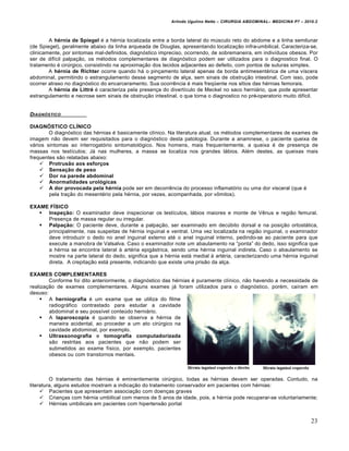 Arlindo Ugulino Netto – CIRURGIA ABDOMINAL– MEDICINA P7 – 2010.2
23
A hérnia de Spiegel ‚ a h‚rnia localizada entre a borda lateral do mŠsculo reto do abdome e a linha semilunar
(de Spiegel), geralmente abaixo da linha arqueada de Douglas, apresentando localiza€•o infra-umbilical. Caracteriza-se,
clinicamente, por sintomas mal-definidos, diagn‡stico impreciso, ocorrendo, de sobremaneira, em indiv„duos obesos. Por
ser de dif„cil palpa€•o, os m‚todos complementares de diagn‡stico podem ser utilizados para o diagnostico final. O
tratamento ‚ cirŠrgico, consistindo na aproxima€•o dos tecidos adjacentes ao defeito, com pontos de suturas simples.
A hérnia de Richter ocorre quando h† o pin€amento lateral apenas da borda antimesent‚rica de uma v„scera
abdominal, permitindo o estrangulamento desse segmento de al€a, sem sinais de obstru€•o intestinal. Com isso, pode
ocorrer atraso no diagn‡stico do encarceramento. Sua ocorrƒncia ‚ mais freq•ente nos s„tios das h‚rnias femorais.
A hérnia de Littré ‚ caracteriza pela presen€a do divert„culo de Meckel no saco herni†rio, que pode apresentar
estrangulamento e necrose sem sinais de obstru€•o intestinal, o que torna o diagnostico no pr‚-operatorio muito dif„cil.
DIAGN†STICO
DIAGNÓSTICO CLÍNICO
O diagn‡stico das h‚rnias ‚ basicamente cl„nico. Na literatura atual, os m‚todos complementares de exames de
imagem n•o devem ser requisitados para o diagn‡stico desta patologia. Durante a anamnese, o paciente queixa de
v†rios sintomas ao interrogat‡rio sintomatol‡gico. Nos homens, mais frequentemente, a queixa ‚ de presen€a de
massas nos test„culos; J† nas mulheres, a massa se localiza nos grandes l†bios. Al‚m destes, as queixas mais
frequentes s•o relatadas abaixo:
 Protrusão aos esforços
 Sensação de peso
 Dor na parede abdominal
 Anormalidades urológicas
 A dor provocada pela hérnia pode ser em decorrƒncia do processo inflamat‡rio ou uma dor visceral (que ‚
pela tra€•o do mesent‚rio pela h‚rnia, por vezes, acompanhada, por vŒmitos).
EXAME FÍSICO
 Inspeção: O examinador deve inspecionar os test„culos, l†bios maiores e monte de Vƒnus e regi•o femural.
Presen€a de massa regular ou irregular.
 Palpação: O paciente deve, durante a palpa€•o, ser examinado em decŠbito dorsal e na posi€•o ortost†tica,
principalmente, nas suspeitas de h‚rnia inguinal e ventral. Uma vez localizada na regi•o inguinal, o examinador
deve introduzir o dedo no anel inguinal externo at‚ o anel inguinal interno, pedindo-se ao paciente para que
execute a manobra de Valsalva. Caso o examinador note um abaulamento na “ponta” do dedo, isso significa que
a h‚rnia se encontra lateral ‹ art‚ria epig†strica, sendo uma h‚rnia inguinal indireta. Caso o abaulamento se
mostre na parte lateral do dedo, significa que a h‚rnia est† medial ‹ art‚ria, caracterizando uma h‚rnia inguinal
direta. A crepita€•o est† presente, indicando que existe uma pris•o da al€a.
EXAMES COMPLEMENTARES
Conforme foi dito anteriormente, o diagn‡stico das h‚rnias ‚ puramente cl„nico, n•o havendo a necessidade de
realiza€•o de exames complementares. Alguns exames j† foram utilizados para o diagn‡stico, por‚m, ca„ram em
desuso:
 A herniografia ‚ um exame que se utiliza do filme
radiogr†fico contrastado para estudar a cavidade
abdominal e seu poss„vel conteŠdo herni†rio.
 A laparoscopia ‚ quando se observa a h‚rnia de
maneira acidental, ao proceder a um ato cirŠrgico na
cavidade abdominal, por exemplo.
 Ultrassonografia e tomografia computadorizada
s•o restritas aos pacientes que n•o podem ser
submetidos ao exame f„sico, por exemplo, pacientes
obesos ou com transtornos mentais.
O tratamento das h‚rnias ‚ eminentemente cirŠrgico, todas as h‚rnias devem ser operadas. Contudo, na
literatura, alguns estudos mostram a indica€•o do tratamento conservador em pacientes com h‚rnias:
 Pacientes que apresentam associa€•o com doen€as graves
 Crian€as com h‚rnia umbilical com menos de 5 anos de idade, pois, a h‚rnia pode recuperar-se voluntariamente;
 H‚rnias umbilicais em pacientes com hipertens•o portal
 