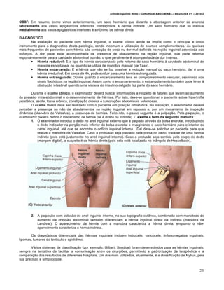 Arlindo Ugulino Netto – CIRURGIA ABDOMINAL– MEDICINA P7 – 2010.2
25
OBS
2
: Em resumo, como vimos anteriormente, um saco herniário que durante a abordagem anterior se anuncia
lateralmente aos vasos epigástricos inferiores corresponde à hérnia indireta. Um saco herniário que se insinua
medialmente aos vasos epigástricos inferiores é sinônimo de hérnia direta.
DIAGNÓSTICO
Na avaliação do paciente com hérnia inguinal, o exame clínico ainda se impõe como o principal e único
instrumento para o diagnostico desta patologia, sendo incomum a utilização de exames complementares. As queixas
mais frequentes de pacientes com hérnia são sensação de peso ou dor mal definida na região inguinal associada aos
esforços. A dor pode estar acompanhada de presença de abaulamento na região inguinal, que pode retornar
espontaneamente para a cavidade abdominal ou não, o que geralmente é acompanhada de dor intensa.
 Hérnia redutível: É o tipo de hérnia caracterizada pelo retorno do saco herniário à cavidade abdominal de
maneira espontânea, ou quando se utiliza de manobra manual (de Taxe).
 Hérnia encarcerada: É a hérnia que não se faz possível a redução manual do saco herniário, daí é uma
hérnia irredutível. Em cerca de 4h, pode evoluir para uma hérnia estrangulada.
 Hérnia estrangulada: Ocorre quando o encarceramento leva ao comprometimento vascular, associado aos
sinais flogísticos na região inguinal. Assim como o encarceramento, o estrangulamento também pode levar à
obstrução intestinal quando uma víscera do intestino delgado faz parte do saco herniário.
Durante o exame clínico, o examinador deverá buscar informações a respeito de fatores que levam ao aumento
da pressão intra-abdominal e o desenvolvimento de hérnias. Por isto, deve-se questionar o paciente sobre hipertrofia
prostática, ascite, tosse crônica, constipação crônica e tumorações abdominais volumosas.
O exame físico deve ser realizado com o paciente em posição ortostática. Na inspeção, o examinador deverá
perceber a presença ou não de abaulamentos na região inguinal em repouso e, por um mecanismo de inspeção
dinâmica (Manobra de Valsalva), a presença de hérnias. Feito isto, o passo seguinte é a palpação. Pela palpação, o
examinador poderá definir o mecanismo de hérnia (se é direta ou indireta). O exame é feito da seguinte maneira:
1. O examinador introduz o dedo no anel inguinal externo que é palpado através da bolsa escrotal; introduzindo
o dedo indicador na porção mais inferior da bolsa escrotal e invaginando o saco herniário para o interior do
canal inguinal, até que se encontre o orifício inguinal interna. Daí deve-se solicitar ao paciente para que
realize a manobra de Valsalva. Caso a protrusão seja palpada pela ponta do dedo, trata-se de uma hérnia
indireta (pois está justamente no anel inguinal interno). Caso a protusão seja sentida pelo corpo do dedo
(margem digital), a suspeita é de hérnia direta (pois esta está localizada no triângulo de Hesselbach).
2. A palpação com oclusão do anel inguinal interno, na sua topografia cutânea, combinada com manobras de
aumento da pressão abdominal também diferenciam a hérnia inguinal direta da indireta (manobra de
Landivar). O aparecimento da hérnia com a manobra caracteriza a hérnia direta, enquanto o não-
aparecimento caracteriza a hérnia indireta.
Os diagnósticos diferenciais das hérnias inguinais incluem hidrocele, varicocele, linfonomegalias inguinais,
lipomas, tumores do testículo e epidídimo.
Vários sistemas de classificação (por exemplo, Gilbert, Soudice) foram desenvolvidos para as hérnias inguinais,
sempre na tentativa de facilitar a comunicação entre os cirurgiões, permitindo a padronização da terapêutica e a
comparação dos resultados de diferentes hospitais. Um dos mais utilizados, atualmente, é a classificação de Nyhus, pela
sua precisão e simplicidade.
 