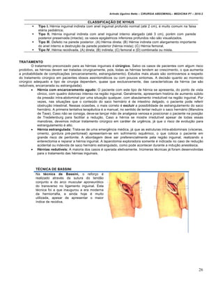 Arlindo Ugulino Netto – CIRURGIA ABDOMINAL– MEDICINA P7 – 2010.2
26
CLASSIFICAÇÃO DE NYHUS
 Tipo I. Hérnia inguinal indireta com anel inguinal profundo normal (até 2 cm), é muito comum na faixa
etária pediátrica;
 Tipo II. Hérnia inguinal indireta com anel inguinal interno alargado (até 3 cm), porém com parede
posterior preservada (intacta); os vasos epigástricos inferiores profundos não são visualizados.
 Tipo III. Defeito na parede posterior. (A) Hérnia direta; (B) Hérnia indireta com alargamento importante
do anel interno e destruição da parede posterior (hérnia mista); (C) Hérnia femoral.
 Tipo IV. Hérnia recidivada. (A) direta; (B) indireta; (C) femoral e (D) combinada ou mista.
TRATAMENTO
O tratamento preconizado para as hérnias inguinais é cirúrgico. Salvo os casos de pacientes com algum risco
proibitivo, as hérnias devem ser tratadas cirurgicamente, pois, todas as hérnias tendem ao crescimento, o que aumenta
a probabilidade de complicações (encarceramento, estrangulamento). Estudos mais atuais são controversos a respeito
do tratamento cirúrgico em pacientes idosos assintomáticos ou com poucos sintomas. A decisão quanto ao momento
cirúrgico adequado e tipo de cirurgia dependem, quase que exclusivamente, das características da hérnia (se são
redutíveis, encarcerada ou estrangulada).
 Hérnia com encarceramento agudo: O paciente com este tipo de hérnia se apresenta, do ponto de vista
clinico, com quadro doloroso intenso na região inguinal. Geralmente, apresentam história de aumento súbito
da pressão intra-abdominal por uma situação qualquer, com abaulamento irredutível na região inguinal. Por
vezes, nas situações que o conteúdo do saco herniário é de intestino delgado, o paciente pode referir
obstrução intestinal. Nessas ocasiões, o mais correto é excluir a possibilidade de estrangulamento do saco
herniário. A primeira tentativa terapêutica é a manual, no sentido de tentar reduzir o saco herniário (Manobra
de Taxe). Caso não se consiga, deve-se lançar mão de analgesia venosa e posicionar o paciente na posição
de Tredelenburg para facilitar a redução. Caso a hérnia se mostre irredutível apesar de todas essas
manobras, devemos indicar tratamento cirúrgico em caráter de urgência, já que o risco de evolução para
estrangulamento é alto.
 Hérnia estrangulada: Trata-se de uma emergência médica, já que as estruturas intra-abdominais (vísceras,
omento, gordura pré-peritoneal) apresentam-se em sofrimento isquêmico, o que coloca o paciente em
grande risco de peritonite. A abordagem deve ser preferencialmente pela região inguinal, realizando a
enterectomia e reparar a hérnia inguinal. A laparotomia exploradora somente é indicada no caso de redução
acidental ou indevida de saco herniário estrangulado, como pode acontecer durante a indução anestésica.
 Hérnias redutíveis: A maioria dos casos é operada eletivamente. Inúmeras técnicas já foram desenvolvidas
para o tratamento das hérnias inguinais.
TÉCNICA DE BASSINI
Na técnica de Bassini, o reforço é
realizado através da sutura do tendão
conjunto e do arco muscular aponeurótico
do transverso no ligamento inguinal. Esta
técnica foi a que inaugurou a era moderna
da herniorrafia, e ainda hoje é muito
utilizada, apesar de apresentar o maior
índice de recidiva.
 