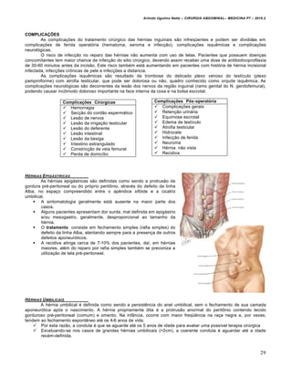 Arlindo Ugulino Netto – CIRURGIA ABDOMINAL– MEDICINA P7 – 2010.2
29
COMPLICAÇÕES
As complicações do tratamento cirúrgico das hérnias inguinais são infreqüentes e podem ser divididas em
complicações de ferida operatória (hematoma, seroma e infecção), complicações isquêmicas e complicações
neurológicas.
O risco de infecção no reparo das hérnias não aumenta com uso de telas. Pacientes que possuem doenças
concomitantes tem maior chance de infecção do sitio cirúrgico, devendo assim receber uma dose de antibioticoprofilaxia
de 30-60 minutos antes da incisão. Este risco também está aumentando em pacientes com história de hérnia incisional
infectada, infecções crônicas de pele e infecções a distancia.
As complicações isquêmicas são resultado da trombose do delicado plexo venoso do testículo (plexo
pampiniforme) com atrofia testicular, que pode ser dolorosa ou não, quadro conhecido como orquite isquêmica. As
complicações neurológicas são decorrentes da lesão dos nervos da região inguinal (ramo genital do N. genitofemural),
podendo causar incômodo doloroso importante na face interna da coxa e na bolsa escrotal.
HˆRNIAS EPIG‰STRICAS
As hérnias epigástricas são definidas como sendo a protrusão de
gordura pré-peritoneal ou do próprio peritônio, através do defeito da linha
Alba, no espaço compreendido entre o apêndice xifóide e a cicatriz
umbilical.
 A sintomatologia geralmente está ausente na maior parte dos
casos.
 Alguns pacientes apresentam dor surda, mal definida em epigástrio
e/ou mesogastro, geralmente, desproporcional ao tamanho da
hérnia.
 O tratamento consiste em fechamento simples (ráfia simples) do
defeito da linha Alba, atentando sempre para a presença de outros
defeitos aponeuróticos.
 A recidiva atinge cerca de 7-10% dos pacientes, daí, em hérnias
maiores, além do reparo por rafia simples também se preconiza a
utilização de tela pré-peritoneal.
HˆRNIAS UMBILICAIS
A hérnia umbilical é definida como sendo a persistência do anel umbilical, sem o fechamento de sua camada
aponeurótica após o nascimento. A hérnia propriamente dita é a protrusão anormal do peritônio contendo tecido
gorduroso pré-peritoneal (comum) e omento. Na infância, ocorre com maior freqüência na raça negra e, por vezes,
tendem ao fechamento espontâneo até os 4-6 anos de vida.
 Por esta razão, a conduta é que se aguarde até os 5 anos de idade para avaliar uma possível terapia cirúrgica
 Excetuando-se nos casos de grandes hérnias umbilicais (>2cm), a coerente conduta é aguardar até a idade
recém-definida.
Complicações Cirúrgicas
 Hemorragia
 Secção do cordão espermático
 Lesão de nervos
 Lesão da irrigação testicular
 Lesão do deferente
 Lesão intestinal
 Lesão da bexiga
 Intestino estrangulado
 Constricção de veia femural
 Perda de domicílio
Complicações Pós-operatória
 Complicações gerais
 Retenção urinária
 Equimose escrotal
 Edema de testículo
 Atrofia testicular
 Hidrocele
 Infecção de ferida
 Neuroma
 Hérnia não vista
 Recidiva
 