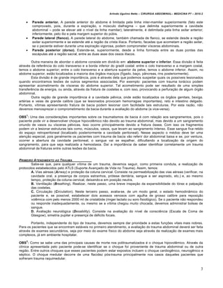 Arlindo Ugulino Netto – CIRURGIA ABDOMINAL– MEDICINA P7 – 2010.2
3
 Parede anterior. A parede anterior do abdome ‚ limitada pela linha inter-mamilar superiormente (fato este
comprovado, pois, durante a expira€•o, o mŠsculo diafragma – que delimita superiormente a cavidade
abdominal – pode se elevar at‚ o n„vel da linha mamilar); lateralmente, ‚ delimitada pela linha axilar anterior;
inferiormente, pelo „lio e pela margem superior do pŠbis.
 Parede lateral (flanco). A parede lateral do abdome, tamb‚m chamada de flanco, se estende desde a regi•o
axilar superiormente e se estende at‚ a regi•o da crista il„aca. Portanto, facadas que acometam a regi•o axilar,
se o paciente estiver durante uma expira€•o vigorosa, podem comprometer v„sceras abdominais.
 Parede posterior (dorso). Estende-se, superiormente, desde a linha formada entre as duas pontas das
esc†pulas at‚ a regi•o sacral, entre as duas asas dos ossos il„acos.
Outra maneira de abordar o abdome consiste em dividi-lo em: abdome superior e inferior. Essa divis•o ‚ feita
atrav‚s da referƒncia do colo transverso e a borda inferior do gradil costal: entre o colo transverso e a margem costal,
temos o abdome superior; entre o colo transverso e a abertura superior da pelve, temos o abdome inferior. Assim, no
abdome superior, est•o localizados a maioria dos ‡rg•os maci€os (f„gado, ba€o, p…ncreas, rins posteriormente).
Esta divis•o ‚ de grande import…ncia, pois ‚ atrav‚s dela que podemos suspeitar quais os poss„veis lesionados
quando encontramos les‰es de outros segmentos associadas. Por exemplo: pacientes com trauma tor†cico podem
apresentar acometimento de v„sceras do abdome superior. Tal acometimento pode ser resultado de uma simples
transferƒncia de energia, ou ainda, atrav‚s da fratura de costelas e, com isso, provocando a perfura€•o de algum ‡rg•o
abdominal.
Outra regi•o de grande import…ncia ‚ a cavidade p‚lvica, onde est•o localizados os ‡rg•os genitais, bexiga,
art‚rias e veias de grande calibre (que se lesionados provocam hemorragias importantes), reto e intestino delgado.
Portanto, v„timas apresentando fratura de bacia podem lesionar com facilidade tais estruturas. Por esta raz•o, n•o
devemos menosprezar o comprometimento da bacia durante a avalia€•o do abdome (e vice-versa).
OBS
1
: Uma das considera€‰es importantes sobre os traumatismos de bacia ‚ com rela€•o aos sangramentos, pois o
paciente pode vir a desenvolver choque hipovolƒmico n•o devido ao trauma abdominal, mas devido a um sangramento
oriundo de vasos ou v„sceras p‚lvicas. Isso ocorre principalmente devido a fratura ‡ssea. Com isso os fragmentos
podem vir a lesionar estruturas tais como, mŠsculos, vasos, que levam ao sangramento intenso. Esse sangue fica retido
do espa€o retroperitoneal (localizado posteriormente a cavidade peritoneal). Nesse aspecto o m‚dico deve ter uma
aten€•o especial, pois geralmente os pacientes com trauma de bacia v•o referir dor abdominal baixa e se, por ventura,
ocorrer a abertura da cavidade peritoneal, o sangue vai se espalhar, dificultando a localiza€•o da origem do
sangramento, para que seja realizada a hemostasia. Da„ a import…ncia de saber identificar corretamente um trauma
abdominal de fraturas entre outras les‰es da bacia.
PRIMEIRO ATENDIMENTO AO TRAUMA
Sabe-se que, para qualquer v„tima de um trauma, devemos seguir, como primeira conduta, a realiza€•o de
protocolos estabelecidos pelo ATLS (Suporte Avan€ado de Vida no Trauma). Assim, temos:
A. Vias a‚reas (Airway) e prote€•o da coluna cervical. Consiste na permeabiliza€•o das vias a‚reas (verificar, na
cavidade oral, a presen€a de corpos estranhos, pr‡tese dent†ria, sangue a ser aspirado, etc.) e, ao mesmo
tempo, prote€•o da coluna cervical, deixando-a em posi€•o neutra.
B. Ventila€•o (Breathing). Realizar, neste passo, uma breve inspe€•o da expansibilidade do t‡rax e palpa€•o
das costelas.
C. Circula€•o (Circulation). Neste terceiro passo, avalia-se, de um modo geral, o estado hemodin…mico do
paciente e, se poss„vel, estabelecer dois acessos venosos com agulha de grosso calibre para reposi€•o
volƒmica com pelo menos 2000 ml de cristal‡ide (ringer lactato ou soro fisiol‡gico). Se o paciente n•o respondeu
ou responde inadequadamente, ou mesmo se a v„tima chegou muito chocada, devemos administrar bolsas de
sangue.
D. Avalia€•o neurol‡gica (Desability). Consiste na avalia€•o do n„vel de consciƒncia (Escala de Coma de
Glasgow), simetria pupilar e presen€a de d‚ficits focais.
Portanto, independente do tipo de trauma, devemos sempre dar prioridade a estas fun€‰es vitais mais nobres.
Para os pacientes que se encontram est†veis no primeiro atendimento, a avalia€•o do trauma abdominal dever† ser feita
atrav‚s de exames secund†rios, seja por meio do exame f„sico do abdome seja atrav‚s da realiza€•o de exames mais
complexos, j† em ambiente hospitalar.
OBS
2
: Como se sabe uma das principais causas de morte nos politraumatizados ‚ o choque hipovolƒmico. Atrav‚s da
cl„nica apresentada pelo paciente pode-se identificar se o choque foi proveniente de trauma abdominal ou de outra
regi•o. Entre outros choques que esses pacientes podem estar expostos incluem o choque cardiogƒnico, neurogƒnico e
s‚ptico. O choque medular decorre de uma flacidez p‡s-trauma principalmente nos casos daqueles pacientes que
sofreram trauma raquimedular.
 