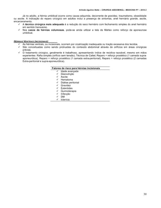 Arlindo Ugulino Netto – CIRURGIA ABDOMINAL– MEDICINA P7 – 2010.2
30
Já no adulto, a hérnia umbilical ocorre como causa adquirida, decorrente de gravidez, traumatismo, obsedidade
ou ascite. A indicação do reparo cirúrgico em adultos inclui a presença de sintomas, anel herniário grande, ascite,
encarceramento.
 A técnica cirúrgica mais adequada é a redução do saco herniário com fechamento simples do anel herniário
em sentido transverso.
 Nos casos de hérnias volumosas, pode-se ainda utilizar a tela de Márlex como reforço da aponeurose
umbilical.
HˆRNIAS VENTRAIS (INCISIONAIS)
 As hérnias ventrais, ou incisionais, ocorrem por cicatrização inadequada ou tração excessiva dos tecidos.
 São conceituadas como sendo protrusões do conteúdo abdominal através de orifícios em áreas cirúrgicas
prévias.
 O tratamento cirúrgico, geralmente é trabalhoso, apresentando índice de recidiva razoável, mesmo em mãos
experientes: Rafia simples (orifício sem tensão); Técnica de Cattel; Reparo + reforço prostético (1 camada supra-
aponeurótica), Reparo + reforço prostético (1 camada extra-peritonial), Reparo + reforço prostético (2 camadas
Extra-peritonial e supra-aponeurótica).
Fatores de risco para hérnias incisionais
 Idade avançada
 Desnutrição
 Ascite
 Hematoma
 Diálise peritonial
 Gravidez
 Esteróides
 Quimioterapia
 Infecção
 DM
 Icterícia
 