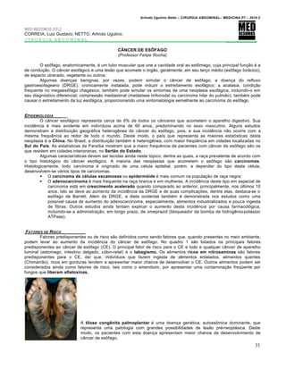 Arlindo Ugulino Netto – CIRURGIA ABDOMINAL– MEDICINA P7 – 2010.2
31
MED RESUMOS 2012
CORREIA, Luiz Gustavo; NETTO, Arlindo Ugulino.
CIRURGIA ABDOMINAL _________
CÂNCER DE ESÔFAGO
(Professor Felipe Rocha)
O esôfago, anatomicamente, é um tubo muscular que une a cavidade oral ao estômago, cuja principal função é a
de condução. O câncer esofágico é uma lesão que acomete o órgão, geralmente, em seu terço médio (esôfago torácico),
de aspecto ulcerado, vegetante ou outros.
Algumas doenças benignas, por vezes, podem simular o câncer de esôfago; a doença do refluxo
gastroesofageano (DRGE), cronicamente instalada, pode induzir o estreitamento esofágico; a acalasia, condição
frequente no megaesôfago chagásico, também pode simular os sintomas de uma neoplasia esofágica, incluindo-o em
seu diagnóstico diferencial; compressão mediastinal (metástase linfonodal ou carcinoma hilar do pulmão), também pode
causar o estreitamento da luz esofágica, proporcionando uma sintomatologia semelhante ao carcinoma do esôfago.
EPIDEMIOLOGIA _____
O câncer esofágico representa cerca de 6% de todos os cânceres que acometem o aparelho digestivo. Sua
incidência é mais evidente em indivíduos acima de 60 anos, predominando no sexo masculino. Alguns estudos
demonstram a distribuição geográfica heterogênea do câncer do esôfago, pois, a sua incidência não ocorre com a
mesma frequência ao redor de todo o mundo. Deste modo, o país que representa as maiores estatísticas desta
neoplasia é a China. No Brasil, a distribuição também é heterogênea, com maior freqüência em cidades localizadas no
Sul do País. As estatísticas da Paraíba mostram que a maior frequência de pacientes com câncer de esôfago são os
que residem em cidades interioranas, no Sertão do Estado.
Algumas características devem ser tecidas ainda neste tópico, dentre as quais, a raça prevalente de acordo com
o tipo histológico do câncer esofágico. A maioria das neoplasias que acometem o esôfago são carcinomas.
Histologicamente, todo carcinoma é originado de uma célula epitelial, porém, a depender do tipo desta célula,
desenvolvem-se vários tipos de carcinomas.
 O carcinoma de células escamosas ou epidermóide é mais comum na população de raça negra;
 O adenocarcinoma é mais frequente na raça branca e em mulheres. A incidência deste tipo em especial de
carcinoma está em crescimento acelerado quando comparado ao anterior, principalmente, nos últimos 10
anos. Isto se deve ao aumento da incidência da DRGE e de suas complicações, dentre elas, destaca-se o
esôfago de Barrett. Além da DRGE, a dieta ocidental também é demonstrada nos estudos como uma
possível causa de aumento do adenocarcinoma, especialmente, alimentos industrializados e pouca ingesta
de fibras. Outros estudos ainda tentam explicar o aumento desta incidência por causa farmacológica,
incluindo-se a administração, em longo prazo, de omeprazol (bloqueador da bomba de hidrogênio-potássio
ATPase).
FATORES DE RISCO ______
Fatores predisponentes ou de risco são definidos como sendo fatores que, quando presentes no meio ambiente,
podem levar ao aumento da incidência do câncer de esôfago. No quadro 1 são listados os principais fatores
predisponentes ao câncer de esôfago (CE). O principal fator de risco para o CE e todo e qualquer câncer de aparelho
luminal (estomago, intestino delgado, cólon-retal) é o tabagismo. Os alimentos ricos em nitrosaminas são fatores
predisponentes para o CE, daí que, indivíduos que fazem ingesta de alimentos enlatados, alimentos quentes
(Chimarrão), ricos em gorduras tendem a apresentar maior chance de desenvolver o CE. Outros alimentos podem ser
considerados ainda como fatores de risco, tais como o amendoim, por apresentar uma contaminação freqüente por
fungos que liberam aflatoxinas.
A tilose congênita palmoplantar é uma doença genética, autossômica dominante, que
representa uma patologia com grandes possibilidades de lesão pré-neoplásica. Deste
modo, os pacientes com esta doença apresentam maior chance de desenvolvimento de
câncer de esôfago.
 