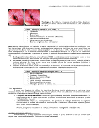 Arlindo Ugulino Netto – CIRURGIA ABDOMINAL– MEDICINA P7 – 2010.2
32
O esôfago de Barrett é uma metaplasia do tecido esofágico distal, com
alteração para tecido colunar símile ao intestinal. É uma complicação
da DRGE.
OBS
1
: Fatores predisponentes são diferentes de lesões pré-malignas. Ao ditarmos anteriormente que o tabagismo é um
fator de risco para o CE, levamos em conta a análise estatística populacional (indivíduos que fumam x indivíduos que
apresentaram CE). Deste modo, pessoas tabagistas podem ou não desenvolver o CE, até porque, a maior causa de
morte nesta população são as doenças cardiovasculares. Já as lesões pré-malignas são as que, se não controladas,
impreterivelmente, evoluirão para o carcinoma de esôfago. O quadro 2 demonstra as principais lesões pré-malignas de
CE.
 O esôfago de Barret constitui uma consequência da DRGE, podendo se apresentar com displasia severa ou leve.
A terapêutica dependerá, basicamente, das alterações histopatológicas da metaplasia intestinal.
 A acalasia e megaesôfago determinam uma dificuldade de deglutição (disfagia), que contribui para uma estase do
conteúdo alimentar. Em longo prazo, ocorre uma irritação crônica da mucosa esofágica, instituindo o
desenvolvimento do câncer esofágico.
 Síndrome de Plummer-Vinson, que é uma combinação de deficiência de vitamina A com a deficiência crônica de
ferro também é constituída como uma causa de lesão pré-maligna para desenvolvimento do CE.
TIPOS HISTOL†GICOS _____
O câncer mais freqüente no esôfago é o carcinoma. Conforme descrito anteriormente, o carcinoma é uma
neoplasia maligna que deriva histologicamente, das células epiteliais. Pode ser subdividido em carcinoma de células
escamosas (ou epidermóide, espinocelular) e adenocarcinoma.
 Carcinoma de células escamosas: Origina-se, histologicamente, do epitélio escamoso estratificado. É o
mais frequente tipo de câncer que acomete o esôfago, principalmente, acometendo o segmento torácico
médio deste tubo muscular.
 Adenocarcinoma: Origina-se, histologicamente, das glândulas do esôfago. Predomina no segmento
torácico inferior do esôfago. As estatísticas mostram que é o câncer mais comum deste segmento, porém,
não é o mais comum no esôfago.
Portanto, o segmento mais afetado do esôfago por neoplasias é o segmento torácico médio.
ANATOMIA APLICADA DO ESƒFAGO _____
Anatomicamente, o esôfago apresenta várias relações. Dentre as quais, destacam-se as que ocorrem com
órgãos vitais, pertencentes ao sistema cardiovascular ou aas vias aéreas.
Quadro 1. Principais fatores de risco para o CE
 Tabagismo;
 Alcoolismo;
 Desnutrição;
 Contaminação fúngica de alimentos (aflatoxinas);
 Deficiência crônica de ferro;
 Alimentos ricos em nitrosaminas;
 Doenças congênitas, tilose palmoplantar.
Quadro 2. Principais lesões pré-malignas para o CE
 Esôfago de Barret;
 Acalásia e Megaesôfago;
 Lesões cáusticas do esôfago;
 Esclerodermia;
 Tilose congênita palmo-plantar;
 Síndrome de Plummer-Vinson;
 Alterações genéticas da proteina p53.
 