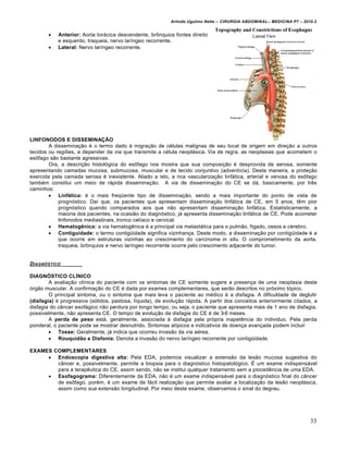 Arlindo Ugulino Netto – CIRURGIA ABDOMINAL– MEDICINA P7 – 2010.2
33
 Anterior: Aorta torácica descendente, brônquios fontes direito
e esquerdo, traqueia, nervo laríngeo recorrente.
 Lateral: Nervo laríngeo recorrente.
LINFONODOS E DISSEMINAÇÃO
A disseminação é o termo dado à migração de células malignas de seu local de origem em direção a outros
tecidos ou regiões, a depender da via que transmite a célula neoplásica. Via de regra, as neoplasias que acometem o
esôfago são bastante agressivas.
Ora, a descrição histológica do esôfago nos mostra que sua composição é desprovida de serosa, somente
apresentando camadas mucosa, submucosa, muscular e de tecido conjuntivo (adventícia). Desta maneira, a proteção
exercida pela camada serosa é inexistente. Aliado a isto, a rica vascularização linfática, arterial e venosa do esôfago
também constitui um meio de rápida disseminação. A via de disseminação do CE se dá, basicamente, por três
caminhos:
 Linfática: é o mais freqüente tipo de disseminação, sendo a mais importante do ponto de vista de
prognóstico. Daí que, os pacientes que apresentam disseminação linfática de CE, em 5 anos, têm pior
prognóstico quando comparados aos que não apresentam disseminação linfática. Estatisticamente, a
maioria dos pacientes, na ocasião do diagnóstico, já apresenta disseminação linfática de CE. Pode acometer
linfonodos mediastinais, tronco celíaco e cervical.
 Hematogênica: a via hematogênica é a principal via metastática para o pulmão, fígado, ossos e cérebro.
 Contiguidade: o termo contigüidade significa vizinhança. Deste modo, a disseminação por contigüidade é a
que ocorre em estruturas vizinhas ao crescimento do carcinoma in situ. O comprometimento da aorta,
traqueia, brônquios e nervo laríngeo recorrente ocorre pelo crescimento adjacente do tumor.
DIAGN†STICO _____
DIAGNÓSTICO CLÍNICO
A avaliação clínica do paciente com os sintomas de CE somente sugere a presença de uma neoplasia deste
órgão muscular. A confirmação do CE é dada por exames complementares, que serão descritos no próximo tópico.
O principal sintoma, ou o sintoma que mais leva o paciente ao médico é a disfagia. A dificuldade de deglutir
(disfagia) é progressiva (sólidos, pastosa, líquida), de evolução rápida. A partir dos conceitos anteriormente citados, a
disfagia do câncer esofágico não perdura por longo tempo, ou seja, o paciente que apresenta mais de 1 ano de disfagia,
possivelmente, não apresenta CE. O tempo de evolução da disfagia do CE é de 3-6 meses.
A perda de peso está, geralmente, associada à disfagia pela própria inapetência do individuo. Pela perda
ponderal, o paciente pode se mostrar desnutrido. Sintomas atípicos e indicativos de doença avançada podem incluir:
 Tosse: Geralmente, já indica que ocorreu invasão da via aérea;
 Rouquidão e Disfonia: Denota a invasão do nervo laríngeo recorrente por contigüidade.
EXAMES COMPLEMENTARES
 Endoscopia digestiva alta: Pela EDA, podemos visualizar a extensão da lesão mucosa sugestiva do
câncer e, possivelmente, permite a biopsia para o diagnóstico histopatológico. É um exame indispensável
para a terapêutica do CE, assim sendo, não se institui qualquer tratamento sem a procedência de uma EDA.
 Esofagograma: Diferentemente da EDA, não é um exame indispensável para o diagnóstico final do câncer
de esôfago, porém, é um exame de fácil realização que permite avaliar a localização da lesão neoplásica,
assim como sua extensão longitudinal. Por meio deste exame, observamos o sinal do degrau.
 