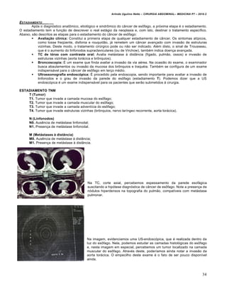 Arlindo Ugulino Netto – CIRURGIA ABDOMINAL– MEDICINA P7 – 2010.2
34
ESTADIAMENTO _____
Após o diagnóstico anatômico, etiológico e sindrômico do câncer de esôfago, a próxima etapa é o estadiamento.
O estadiamento tem a função de descrever o real estágio da neoplasia e, com isto, destinar o tratamento específico.
Abaixo, são descritos as etapas para o estadiamento do câncer de esôfago:
 Avaliação clínica: Constitui a primeira etapa de qualquer estadiamento de câncer. Os sintomas atípicos,
como tosse freqüente, disfonia e rouquidão, já remetem um câncer avançado com invasão de estruturas
vizinhas. Deste modo, o tratamento cirúrgico pode ou não ser indicado. Além disto, o sinal de Trousseau,
que é o aumento do linfonodos supraclaviculares (ou de Virchow), também indica doença avançada.
 TC de tórax com contraste oral: Avalia metástase à distância (fígado, pulmão, ossos) e invasão de
estruturas vizinhas (aorta torácica e brônquios).
 Broncoscopia: É um exame que finda avaliar a invasão da via aérea. Na ocasião do exame, o examinador
busca abaulamentos ou invasão da mucosa dos brônquios e traquéia. Também se configura de um exame
indispensável para o câncer de esôfago em terço médio.
 Ultrassonografia endoscópica: É procedido pela endoscopia, sendo importante para avaliar a invasão de
linfonodos e o grau de invasão da parede do esôfago (estadiamento T). Podemos dizer que a US
endoscópica é um exame indispensável para os pacientes que serão submetidos à cirurgia.
ESTADIAMENTO TNM
T (Tumor)
T1. Tumor que invade a camada mucosa do esôfago;
T2. Tumor que invade a camada muscular do esôfago;
T3. Tumor que invade a camada adventícia do esôfago;
T4. Tumor que invade estruturas vizinhas (brônquios, nervo laríngeo recorrente, aorta torácica).
N (Linfonodos)
N0. Ausência de metástase linfonodal;
N1. Presença de metástase linfonodal.
M (Metástases à distância)
M0. Ausência de metástase à distância;
M1. Presença de metástase à distância.
Na TC, corte axial, percebemos espessamento da parede esofágica
suscitando a hipótese diagnóstica de câncer de esôfago. Note a presença de
nódulos hiperdensos na topografia do pulmão, compatíveis com metástase
pulmonar.
Na imagem, evidenciamos uma US-endoscópica, que é realizada dentro da
luz do esôfago. Nela, podemos estudar as camadas histológicas do esôfago
e, nesta imagem em especial, percebemos um tumor localizado na camada
muscular do esôfago. Através deste, poderíamos ainda notar a invasão da
aorta torácica. O empecilho deste exame é o fato de ser pouco disponível
ainda.
 