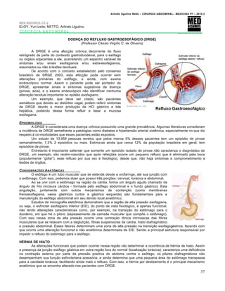 Arlindo Ugulino Netto – CIRURGIA ABDOMINAL– MEDICINA P7 – 2010.2
37
MED RESUMOS 2012
ELOY, Yuri Leite; NETTO, Arlindo Ugulino.
CIRURGIA ABDOMINAL _________
DOENÇA DO REFLUXO GASTROESOFÁGICO (DRGE)
(Professor Cássio Virgílio C. de Oliveira)
A DRGE ‚ uma afec€•o crŒnica decorrente do fluxo
retr‡grado de parte do conteŠdo gastroduodenal, para o esŒfago
ou ‡rg•os adjacentes a ele, acarretando um espectro vari†vel de
sintomas e/ou sinais esofagianos e/ou extra-esofagianos,
associados ou n•o ‹ les‰es teciduais.
De acordo com o conceito estabelecido pelo consenso
brasileiro de DRGE 2003, esta afec€•o pode ocorrer sem
altera€‰es prim†rias do esŒfago, e ainda, com exame
endosc‡pico normal. Assim o paciente pode ser portador da
DRGE, apresentar sinais e sintomas sugestivos da doen€a
(pirose, azia), e o exame endosc‡pico n•o identificar nenhuma
altera€•o tecidual importante no epit‚lio esofagiano.
Um exemplo, que deve ser citado, s•o pacientes
asm†ticos que devido ao distŠrbio vagal, podem referir sintomas
de DRGE devido a maior produ€•o de HCl g†strico e bile
hep†tica, podendo dessa forma refluir e lesar a mucosa
esofagiana.
EPIDEMIOLOGIA
A DRGE ‚ considerada uma doen€a crŒnica possuindo uma grande prevalƒncia. Algumas literaturas consideram
a incidƒncia de DRGE semelhante a patologias como diabetes e hipertens•o arterial sistƒmica, especialmente no que diz
respeito ‹ co-morbidades que esses pacientes est•o expostos.
Um estudo de 13.959 pessoas revelou que pelos menos 5% desses pacientes tem um epis‡dio de pirose
semanalmente, 7,3% 2 epis‡dios ou mais. Estima-se ainda que cerca 12% da popula€•o brasileira em geral, tem
epis‡dios de pirose.
Entretanto ‚ importante salientar que somente um epis‡dio isolado de pirose n•o caracteriza o diagn‡stico de
DRGE, um exemplo, s•o rec‚m-nascidos que ap‡s refei€‰es ocorre um pequeno refluxo que ‚ eliminado pela boca
(popularmente “gofar”), esse refluxo por sua vez ‚ fisiol‡gico, desde que, n•o haja sintomas e comprometimento e
les‰es de ‡rg•os.
CONSIDERA•‚ES ANATƒMICAS
O esŒfago ‚ um tubo muscular que se estende desde a orofaringe, at‚ sua jun€•o com
o estŒmago. Com isso, podemos dizer que possui trƒs por€‰es: cervical, tor†cica e abdominal.
Ao se unir com o estŒmago na regi•o da c†rdia, forma um …ngulo agudo chamado de
ângulo de His (incisura c†rdica - formada pelo esŒfago abdominal e o fundo g†strico). Esta
angula€•o, juntamente com outros mecanismos de conten€•o (como membranas
frenoesofagiana, vasos g†stricos curtos e g†strica esquerda) s•o fundamentais para a
manuten€•o do esŒfago abdominal em seu devido local anatŒmico.
Estudos de micrografia eletrŒnica demonstram que a regi•o de alta press•o esofagiana,
ou seja, o esf„ncter esofagiano inferior (EIE), do ponto de vista fisiol‡gico, ‚ apenas funcional,
n•o tendo altera€‰es caracter„sticas como, por exemplo, na transi€•o do estŒmago para o
duodeno, em que h† o piloro (espessamento da camada muscular que comp‰e o estŒmago).
Com isso nessa zona de alta press•o ocorre uma contra€•o tŒnica intr„nsecas das fibras
musculares que se relaxam com a degluti€•o, fibras suspensoras da c†rdia, hiato diafragm†tico
e press•o abdominal. Esses fatores determinam uma zona de alta press•o na transi€•o esofagog†strica, fazendo com
que ocorra uma altera€•o funcional e n•o anatŒmica determinada de EIE. Sendo a principal estrutura respons†vel por
impedir o refluxo do estŒmago para o esŒfago.
HÉRNIA DE HIATO
As altera€‰es funcionais que podem ocorrer nessa regi•o v•o determinar a ocorrƒncia de h‚rnia de hiato. Assim
a presen€a da jun€•o esŒfago g†strica em outra regi•o fora do normal (localiza€•o tor†cica), caracteriza uma deficiƒncia
na contra€•o externa por parte da press•o positiva do abdome contra o esŒfago, os pilares diafragm†ticos n•o
desempenham sua fun€•o esfincteriana acess‡ria, e ainda determina que uma pequena †rea do estŒmago transpasse
para a cavidade tor†cica, facilitando ainda mais o refluxo. Com isso, a h‚rnia por deslizamento ‚ o principal mecanismo
anatŒmico que se encontra alterado nos pacientes com DRGE.
 