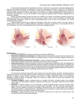Arlindo Ugulino Netto – CIRURGIA ABDOMINAL– MEDICINA P7 – 2010.2
38
A h‚rnia de hiato ainda pode ser classificada em 4 tipos: (1) h‚rnia em que somente a transi€•o esŒfago g†strica
est† fora da cavidade abdominal, caracterizando a h‚rnia por deslizamento, mostrada na figura “A”, (2) h‚rnia por
rolamento (figura B) que caracteriza a hernia€•o do fundo g†strico, entretanto a jun€•o esofagog†strica encontra-se
anatomicamente inalterada, (3) h‚rnia mista (figura C) em que tanto a regi•o esofagog†strica e fundo g†strico se
herniaram e (4) h‚rnia tipo 4, em que h† hernia€•o de outro ‡rg•o (principalmente ba€o e intestino delgado), al‚m do
estŒmago e esŒfago.
Apesar da grande rela€•o de h‚rnia de hiato com a DRGE, nem sempre os pacientes portadores de h‚rnia de
hiato v•o apresentar como complica€•o principal a doen€a do refluxo, assim como os pacientes com DRGE n•o
necessariamente apresentam h‚rnia de hiato. Epidemiologicamente cerca de 90% dos pacientes com DRGE
apresentam h‚rnia de hiato.
Anatomicamente sabe-se que a press•o do estŒmago ‚ maior que no interior do t‡rax, com isso, quando o
esŒfago distal se h‚rnia para a cavidade abdominal, permanece contra„do ou comprimido por uma press•o menor do
que o estŒmago, com isso o conteŠdo g†strico tente a refluir para o esŒfago herniado.
FISIOPATOLOGIA
Os principais mecanismos fisiol‡gicos associados ‹ ocorrƒncia de DRGE s•o:
 Distúrbios da Motilidade ou contração: se manifesta quando a †rea de alta press•o se encontra alterada. Isso
pode ocorrer por h‚rnia do esf„ncter inferior do esŒfago, expondo o mesmo a uma baixa press•o, favorecendo a
ocorrƒncia de refluxo.
 Episódios Isolados de Relaxamento Transitório: ocorre com frequƒncia nos pacientes que fazem uso crŒnico
de aminofilina, subst…ncia que leva ao relaxamento do esf„ncter inferior do esŒfago.
 Disfunções pilóricas: pacientes portadores de doen€a de Chagas podem desenvolver al‚m das altera€‰es do
esf„ncter de alta press•o, algumas altera€‰es pil‡ricas. Pacientes com hist‡ria de Ulcera p‚ptica cicatrizada com
presen€a de estenose pode determinar um esvaziamento g†strico lentificado ou pacientes com diabetes devido
a gastroparesia. Com isso, todos os fatores que determinam um esvaziamento g†strico lentificado, favorecem ao
aumento da press•o no interior do estŒmago, podendo determinar o refluxo.
 Baixa Pressão do EEI.
Os mecanismos descritos acima podem estar inclu„dos como causa de doen€a do refluxo. Entretanto deve-se
salientar que assim como na Šlcera p‚ptica, existem mecanismos de defesa, e fatores agressivos. O principal fator de
agress•o do esŒfago, pulm•o, traqu‚ia, orofaringe, seios da face ‚ o refluxo. Entretanto o refluxo s‡ ‚ considerado
patol‡gico, quando os fatores de agress•o superam os fatores de defesa. Entre os fatores que favorecem aos
mecanismos de defesa temos:
 Peristalse esofágica: quando o paciente possui um epis‡dio de refluxo, entretanto possui uma peristalse
normal, todo o conteŠdo g†strico reflu„do ‚ conduzido novamente para o estŒmago, impedindo que ocorra les•o
dessa regi•o.
 Salivação: o conteŠdo salivar ‚ rico em bicarbonato, e quando deglutido protege a mucosa esof†gica. Al‚m
disso, possui muco que tamb‚m exerce um papel protetor importante. Por isso, pacientes que apresentam
DRGE, ou ainda, epis‡dios de refluxo com freq•ƒncia, n•o devem fumar, pois o cigarro relaxa o EEI, diminui a
quantidade de saliva e, consequentemente, a quantidade de muco produzido, e a pouca saliva que ‚ produzida ‚
pobre em bicarbonato. Al‚m disso, estimula secre€•o †cida.
 Gravidade: a pr‡pria condi€•o humana, por ser b„pede, funciona como um fator que contribui para a n•o
ocorrƒncia de refluxo durante e ap‡s refei€‰es.
 
