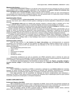 Arlindo Ugulino Netto – CIRURGIA ABDOMINAL– MEDICINA P7 – 2010.2
39
MANIFESTA•‚ES CL…NICAS
Como vimos anteriormente, a DRGE é uma afecção crônica decorrente do fluxo retrógrado de parte do conteúdo
gastroduodenal, para o esôfago ou órgãos adjacentes a ele, acarretando um espectro variável de sintomas e/ou
sinais esofagianos e/ou extra-esofagianos, associados ou não a lesões teciduais.
De acordo com o conceito de DRGE, pode-se observar que os sintomas podem ser tanto extra-esofagianos
(caracterizados como atípicos) como esofagianos (típicos). Com isso paciente pode vir a desenvolver sinais e sintomas
apenas esofagianos ou extra-esofagianos, e associação de ambos.
MANIFESTAÇÕES TÍPICAS
O principal sintoma é a pirose pós-prandial, diferentemente da úlcera em que a pirose se manifesta antes de
alimentar. Isso ocorre, pois o refluxo só ocorre quando o estômago se encontra expandido e distendido por conteúdo
alimentar.
A regurgitação ácida pode ser relatada pelo paciente, podendo o alimento atingir a cavidade oral ou não.
Quando o alimento atinge a cavidade oral, e é novamente deglutido, denomina-se esse episódio de ruminação.
Os pacientes que apresentam uma lesão tecidual mais importante podem apresentar disfagia por alteração motora,
ou ainda por episódios repetitivos de inflamação com cicatrização e estenose da região.
Quanto à duração dos sintomas, difere do paciente com úlcera que possuem ritmicidade e periodicidade, pois na
doença do refluxo os pacientes não apresentam essas características. A intensidade e freqüência da dor não têm
relação com a esofagite (que está presente em cerca de 50% dos pacientes). Além disso, quanto maior for à história do
paciente de DRGE, maiores são as chances de desenvolver a doença o esôfago de Barret (metaplasia intestinal).
O esôfago de Barret atualmente é a principal causa de neoplasia de esôfago distal. Antigamente a porção mais
atingida era a porção média, com o tipo neoplásico epidermoide, entretanto com o aumento da incidência de DRGE, a
região mais atingida é o esôfago distal, e o tipo histológico mais comum é o adenocarcinoma, se manifestando sob a
forma de esôfago de Barret.
MANIFESTAÇÕES ATÍPICAS
Entre as mais comuns é a dor torácica de origem não-cardíaca, que semiologicamente se apresenta
semelhante a dor coronariana, ou seja, dor tipo espasmo na região pré-cordial, podendo irradiar-se para o ombro ou
mento. Estima-se que cerca de 50% dos pacientes que são atendidos no PA, com dor torácica, são oriundas de
espasmos esofagianos.
Há ainda alterações pulmonares como:
 Tosse crônica
 Asma
 Pneumonias de repetição
 Hemoptise
 Sensação de asfixia
Antigamente acreditava-se que para os pacientes com DRGE apresentar sinais e sintomas de asma era
necessário a ocorrência de broncoaspiração. Entretanto atualmente sabe-se que a própria presença do conteúdo ácido
na luz esofagiana, pode determinar via reflexo vagal, episódio de broncoespasmo.
Os sintomas otorrinolaringológicos mais presentes na doença do refluxo são: Pigarro, rouquidão, laringite e
sinusite crônicas, otalgia. E ainda podem ocorrer manifestações orais: desgaste do esmalte dentário, halitose,
aftas.
DIAGN†STICO
Para a realização do diagnóstico de DRGE, é necessária a realização de uma história clínica bem orientada,
baseada na queixa principal do paciente. Geralmente os pacientes são atendidos queixando-se de queimação
retroesternal (pirose), principalmente após refeições, eructações e ruminação mais de duas vezes na semana.
Para estes pacientes, não há necessidade da realização de exames complementares para estabelecer o
diagnóstico de DRGE. A partir desse momento os exames são solicitados para a classificação quanto ao grau evolutivo
do paciente, pesquisa de complicações e orientações terapêuticas.
EXAMES COMPLEMENTARES
Endoscopia Digestiva Alta (EDA)
Não é considerado um bom exame para o diagnóstico de DRGE. Cerca de 50% dos pacientes portadores de
DRGE não apresentam esofagite erosiva, ou seja, a endoscopia pode ser normal. Isso é importante, pois, pacientes com
sintomas clássicos de DRGE, com endoscopia normal, não afasta o diagnóstico, somente de esofagite.
Além da esofagite, através da EDA é possível avaliar as seguintes alterações: erosões, úlceras, estenose
péptica e realização de biópsias e alguns procedimentos terapêuticos.
 