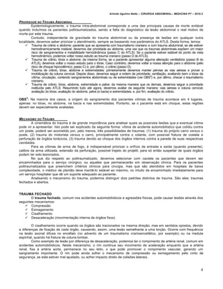 Arlindo Ugulino Netto – CIRURGIA ABDOMINAL– MEDICINA P7 – 2010.2
4
PRIORIDADE NO TRAUMA ABDOMINAL
Epidemiologicamente, o trauma intra-abdominal corresponde a uma das principais causas de morte evitável
quando incluímos os pacientes politraumatizados, sendo a falta do diagnóstico da lesão abdominal o real motivo de
morte por este trauma.
Contudo, independente da gravidade do trauma abdominal ou da presença de lesões em qualquer outra
localidade, devemos saber priorizar o atendimento, sempre se baseando nos parâmetros do ATLS. Desta forma, temos:
 Trauma de crânio e abdome: paciente que se apresenta com traumatismo craniano e com trauma abdominal, se ele estiver
hemodinamicamente instável, devemos dar prioridade ao abdome, uma vez que os traumas abdominais expõem um maior
risco de sangramentos e instabilidade hemodinâmica (passo C do ATLS). Se o paciente estiver estável do ponto de vista
hemodinâmico, podemos voltar nosso estudo ao trauma craniano (passo D do ATLS).
 Trauma de crânio, tórax e abdome: da mesma forma, se o paciente apresentar alguma alteração ventilatória (passo B do
ATLS), devemos voltar o nosso estudo para o tórax. Caso contrário, devemos voltar a nossa atenção para o abdome (pelo
risco de choque hipovolêmico; passo C) e, por último, o crânio (passo D).
 Trauma de crânio, tórax, abdome e extremidades: primeiramente devemos manter pérvias as vias aéreas e prover a
imobilização da coluna cervical. Depois disso, devemos seguir a ordem de prioridade: ventilação, avaliando bem o tórax da
vítima; circulação, contendo sangramentos abdominais ou de extremidades (ver OBS3
) e, por último, checar o traumatismo
craniano.
 Trauma de crânio, tórax, abdome, extremidade e pelve: da mesma maneira que os demais, devemos seguir a prioridade
instituída pelo ATLS. Resumindo tudo até agora, devemos avaliar da seguinte maneira: vias aéreas e coluna cervical;
avaliação do tórax; avaliação do abdome, pelve (e bacia) e extremidades; e, por fim, avaliação do crânio.
OBS
3
: Na maioria dos casos, a origem do sangramento dos pacientes vítimas de trauma acontece em 4 lugares,
apenas: no tórax, no abdome, na bacia e nas extremidades. Portanto, se o paciente está em choque, estas regiões
devem ser especialmente avaliadas.
MECANISMO DO TRAUMA
A cinemática do trauma é de grande importância para analisar quais as possíveis lesões que a eventual vítima
pode vir a apresentar. Isto pode ser explicado da seguinte forma: vítima de acidente automobilístico que colidiu contra
um poste, poderá ser acometido por, pelo menos, três possibilidades de traumas: (1) trauma do próprio carro versus o
poste, (2) trauma do motorista versus o carro, principalmente contra o volante, com possível fratura de costela e
perfuração de órgãos torácicos, (3) trauma devido ao choque dos órgãos internos contra a parede de suas respectivas
cavidades.
Para as vítimas de arma de fogo, é indispensável priorizar o orifício de entrada e saída (quando presente),
calibre da arma utilizada, extensão da perfuração, possível trajeto do projétil, para só então suspeitar de quais órgãos
podem ter sido lesionados.
No que diz respeito ao politraumatizado, devemos selecionar com cautela os pacientes que devem ser
encaminhados para o serviço cirúrgico, ou aqueles que permanecerão em observação clínica. Para os pacientes
politraumatizados que preenchem critérios clínicos para cirurgia, mas que são atendidos em hospitais de baixa
complexidade, o médico de plantão deve mantê-lo estável ao máximo, no intuito de encaminhado imediatamente para
um serviço hospitalar que dê um suporte adequado ao paciente.
Analisando o mecanismo do trauma, podemos distinguir dois padrões distintos de trauma. São eles: traumas
fechados e abertos.
TRAUMA FECHADO
O trauma fechado, comum nos acidentes automobilísticos e agressões físicas, pode causar lesões através dos
seguintes mecanismos:
 Compressão
 Esmagamento
 Cisalhamento
 Desaceleração (movimentação interna de órgãos fixos)
O cisalhamento ocorre quando os órgãos são tracionados na mesma direção, mas em sentidos opostos, devido
a diferenças de fixação de cada órgão, causando, assim, uma lesão semelhante a uma torção. Ocorre com frequência
na lesão axonal difusa no encéfalo (no advento de um traumatismo cranioencefálico, por exemplo) ou na medula
espinhal, quando há fratura de coluna lombar.
Como exemplo de lesão por diferença de desaceleração, podemos ter o rompimento de artéria renal, comum em
acidentes automobilísticos. Neste mecanismo, o rim continua seu movimento de aceleração enquanto que a artéria
renal, fixa à artéria aorta, permanece no seu leito, o que pode promover o rompimento vascular, gerando um
sangramento importante. O rim pode ainda sofrer o mecanismo de compressão ou esmagamento pelo cinto de
segurança, se este estiver mal ajustado, ou sofrer impacto direto de colisões laterais.
 