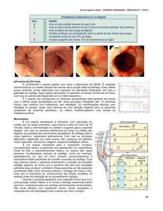 Arlindo Ugulino Netto – CIRURGIA ABDOMINAL– MEDICINA P7 – 2010.2
40
pH-metria de 24 horas.
É considerado o exame padrão ouro para o diagnóstico de DRGE. É realizado
introduzindo-se um cateter através das narinas até a porção distal do esôfago. Esse cateter
possui diversos canais (eletrodos) que registram as alterações ácido-base, em toda a
extensão do esôfago. Esse cateter permanece no paciente um tempo mínimo de 24 horas.
Com isso os valores são registrados em um leitor específico.
É o exame que correlaciona os sintomas apresentados pelo paciente de acordo
com o refluxo ácido apresentado por ele. Suas principais indicações são: (1) sintomas
típicos, sem melhora com tratamento, sem esofagite, (2) manifestações atípicas, sem
esofagite (2 canais), nesse caso deve-se ter uma atenção especial para os pacientes
portadores de sintomas asmáticos, (3) refluxo duodeno-gástrico com auxílio da
impedanciometria.
Manometria.
É um exame semelhante à pHmetria, com colocação do
cateter por via nasal, entretanto, esse exame é feito em torno de 30
minutos. Após a administração do cateter é sugerido para o paciente
deglutir, com isso os sensores distribuídos ao longo do cateter vão
registrar as pressões dos movimentos peristálticos do esôfago (EEI e
corpo gástrico), registrando graficamente. Com isso as principais
alterações registradas por esse exame são: presença de distúrbio
motor associado, doença do colágeno, espasmo esofagiano difuso.
É um exame importante para o tratamento cirúrgico,
principalmente devido a pacientes que apresentam um relaxamento
inicial do EIE, e automaticamente refluxo, na maioria das vezes
possuem manifestações motoras do esôfago, como por exemplo,
esclerodermia, em que há como primeiro comprometimento a
musculatura distal (esclerose da camada muscular) do esôfago. Com
isso pode-se operar o paciente aumentando a pressão da transição
esôfago gástrica, de forma que o paciente não terá uma peristalse
suficiente para conduzir o alimento. Esses pacientes se não operados
novamente terão como principal sintoma a disfagia por toda a vida.
Com isso é importante ter conhecimento das forças contráteis do
esôfago antes da indicação de um procedimento cirúrgico.
Quando o paciente apresentar uma extensão menor que 1cm,
uma pressão média inferior a 6 mmHg e esôfago abdominal menor
que 3cm, o paciente possui um esôfago extremamente comprometido,
não tendo eficácia com tratamento clínico, sendo necessário a
realização de uma abordagem mais invasiva por meio cirúrgico.
 