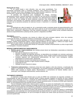 Arlindo Ugulino Netto – CIRURGIA ABDOMINAL– MEDICINA P7 – 2010.2
41
Radiografia do Tórax.
ˆ um exame barato e bem difundido, mas com baixa sensibilidade. Traz
informa€‰es importantes sobre a morfologia esofagiana, como presen€a de estenose,
Šlcera, retra€‰es, h‚rnia hiatal, altera€‰es motoras, ondas terci†rias, espasmos. Com isso
favorece para o estudo dos casos de DRGE com indica€•o cirŠrgica.
ˆ solicitado com frequƒncia para investiga€•o de disfagia, odinofagia,
especialmente quando o paciente apresenta uma estenose, que n•o permite a passagem
do endosc‡pio. Essa estenose pode estar associada com adenocarcinoma (estenose
tumoral) ou ainda com esŒfago de Barret (estenose cicatricial). Essa diferencia€•o ‚
importante, pois pacientes com estenose cicatricial poder•o ser tratados com dilata€•o,
enquanto que os pacientes portadores de estenose tumoral, o tratamento ‚ a ressec€•o
cirŠrgica.
Bilimetria.
ˆ importante que, al‚m do registro do pH, a manometria avalie a colora€•o atrav‚s da espectrofotometria, pois
pacientes com refluxo (suco g†strico e bile), esse refluxo pode ter um pH normal, devido ao efeito base da bile sobre o
refluxo †cido, mascarando o diagn‡stico. Com isso, paciente sintom†tico, com pHmetria normal, entretanto detecta-se
atrav‚s da espectrofotometria a presen€a da bile, pode ter o diagn‡stico de DRGE.
TRATAMENTO
O tratamento dos pacientes com doen€a do refluxo tem como principais objetivos: al„vio dos sintomas,
cicatriza€•o das les‰es, preven€•o de recidivas e complica€‰es, qualidade de vida.
Entre os aspectos abordados no tratamento para alcan€ar os objetivos citados acima est•o: eleva€•o do pH
esof†gico, acelerar esvaziamento g†strico, reduzir potencial agressivo do suco g†strico, melhora da fun€•o motora,
clareamento do †cido reflu„do, eleva€•o da press•o basal EIE e aumento da saliva€•o.
Esses efeitos podem ser alcan€ados atrav‚s de medica€‰es, medidas comportamentais ou ainda cirurgia devido
a complica€‰es e insucesso terapƒutico.
MEDIDAS COMPORTAMENTAIS E MEDICAMENTOS
 Medidas gerais e higieno-dietéticas: tais medidas sempre devem ser destacadas e associadas ao tratamento
estabelecido. S•o elas:
 Eleva€•o da cabeceira da cama (15 cm)
 Moderar a ingest•o dos seguintes alimentos, na dependƒncia da correla€•o com sintomas: gordurosos,
c„tricos, caf‚, bebidas alco‡licas, bebidas gasosas, menta, hortel•, produtos ‹ base de tomate, chocolate
 Cuidados especiais com medicamentos potencialmente “de risco”, como colin‚rgicos, teofilina,
bloqueadores de canal de c†lcio, alendronato
 Evitar deitar-se nas duas horas posteriores ‹s refei€‰es
 Evitar refei€‰es copiosas ou ingerir l„quidos durante a refei€•o
 Suspens•o do fumo
 Redu€•o do peso corporal em obesos
 Tratamento medicamentoso: o tratamento cl„nico tem como objetivo o al„vio dos sintomas, a cicatriza€•o das
les‰es e a preven€•o de recidivas e complica€‰es. Os principais f†rmacos empregados para o tratamento da
DRGE est•o expostos no Quadro abaixo. Recomenda-se o conhecimento de maiores detalhes sobre a
prescri€•o, como intera€•o medicamentosa, eventos adversos, etc.
TRATAMENTO CIRÚRGICO
O tratamento cirŠrgico est† indicado para os casos de DRGE n•o complicada nas seguintes condi€‰es: (1)
impossibilidade de tratar clinicamente o paciente devido a fatores pessoais (nega€•o do paciente de tomar medidas
protetoras como interrup€•o do fumo, e mudan€as do padr•o alimentar), econŒmicos ou intoler…ncia medicamentosa
(cefal‚ia e diarr‚ia principalmente), (2) tratamento cont„nuo em pacientes jovens, (3) recidiva de DRGE ap‡s tratamento
cl„nico, (4) n•o apresenta al„vio dos sintomas durante o tratamento.
Fora as indica€‰es citadas acima, deve-se operar o paciente nos casos de complica€‰es como: estenose e/ou
Šlcera, adenocarcinoma. Quanto a presen€a do esŒfago de Barret sem displasia n•o existe um consenso, entretanto, os
cirurgi‰es de uma forma geral tem uma tendƒncia a indica€•o do tratamento cirŠrgico e os cl„nicos, gastroenterologistas,
tendem a fazer um tratamento cl„nico a base de medicamentos e acompanhamento endosc‡pico.
Outras indica€‰es do tratamento cirŠrgico s•o pacientes com presen€a de sintomas at„picos e complica€‰es
associadas tais como: pacientes com sintomas pulmonares que desenvolveram um quadro de asma brŒnquica, ou ainda
manifesta€‰es otorrinolaringol‡gicas, em que h† forma€•o de n‡dulos nas cordas vocais que favorece a ocorrƒncia de
carcinoma epidermoide.
 